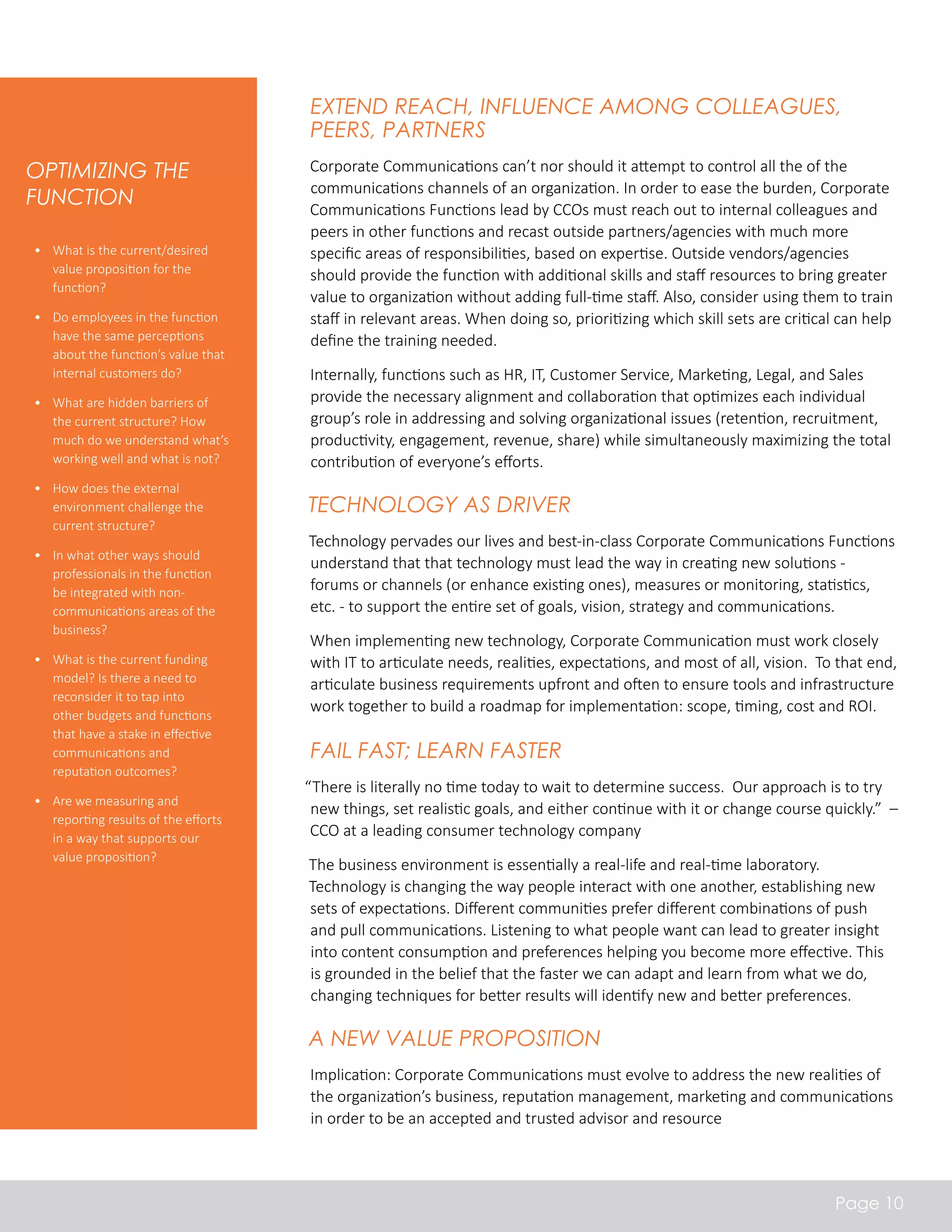 Extend Reach, Influence among Colleagues, 
Peers, Partners 
Corporate Communications can’t nor should it attempt to control all the of the 
communications channels of an organization. In order to ease the burden, Corporate 
Communications Functions lead by CCOs must reach out to internal colleagues and 
peers in other functions and recast outside partners/agencies with much more 
specific areas of responsibilities, based on expertise. Outside vendors/agencies 
should provide the function with additional skills and staff resources to bring greater 
value to organization without adding full-time staff. Also, consider using them to train 
staff in relevant areas. When doing so, prioritizing which skill sets are critical can help 
define the training needed. 
Internally, functions such as HR, IT, Customer Service, Marketing, Legal, and Sales 
provide the necessary alignment and collaboration that optimizes each individual 
group’s role in addressing and solving organizational issues (retention, recruitment, 
productivity, engagement, revenue, share) while simultaneously maximizing the total 
contribution of everyone’s efforts. 
Technology as Driver 
Technology pervades our lives and best-in-class Corporate Communications Functions 
understand that that technology must lead the way in creating new solutions - 
forums or channels (or enhance existing ones), measures or monitoring, statistics, 
etc. - to support the entire set of goals, vision, strategy and communications. 
When implementing new technology, Corporate Communication must work closely 
with IT to articulate needs, realities, expectations, and most of all, vision. To that end, 
articulate business requirements upfront and often to ensure tools and infrastructure 
work together to build a roadmap for implementation: scope, timing, cost and ROI. 
Fail Fast; Learn Faster 
“There is literally no time today to wait to determine success. Our approach is to try 
new things, set realistic goals, and either continue with it or change course quickly.” – 
CCO at a leading consumer technology company 
The business environment is essentially a real-life and real-time laboratory. 
Technology is changing the way people interact with one another, establishing new 
sets of expectations. Different communities prefer different combinations of push 
and pull communications. Listening to what people want can lead to greater insight 
into content consumption and preferences helping you become more effective. This 
is grounded in the belief that the faster we can adapt and learn from what we do, 
changing techniques for better results will identify new and better preferences. 
A New Value Proposition 
Implication: Corporate Communications must evolve to address the new realities of 
the organization’s business, reputation management, marketing and communications 
in order to be an accepted and trusted advisor and resource 
Page 10 
Optimizing the 
Function 
• What is the current/desired 
value proposition for the 
function? 
• Do employees in the function 
have the same perceptions 
about the function’s value that 
internal customers do? 
• What are hidden barriers of 
the current structure? How 
much do we understand what’s 
working well and what is not? 
• How does the external 
environment challenge the 
current structure? 
• In what other ways should 
professionals in the function 
be integrated with non-communications 
areas of the 
business? 
• What is the current funding 
model? Is there a need to 
reconsider it to tap into 
other budgets and functions 
that have a stake in effective 
communications and 
reputation outcomes? 
• Are we measuring and 
reporting results of the efforts 
in a way that supports our 
value proposition? 
 