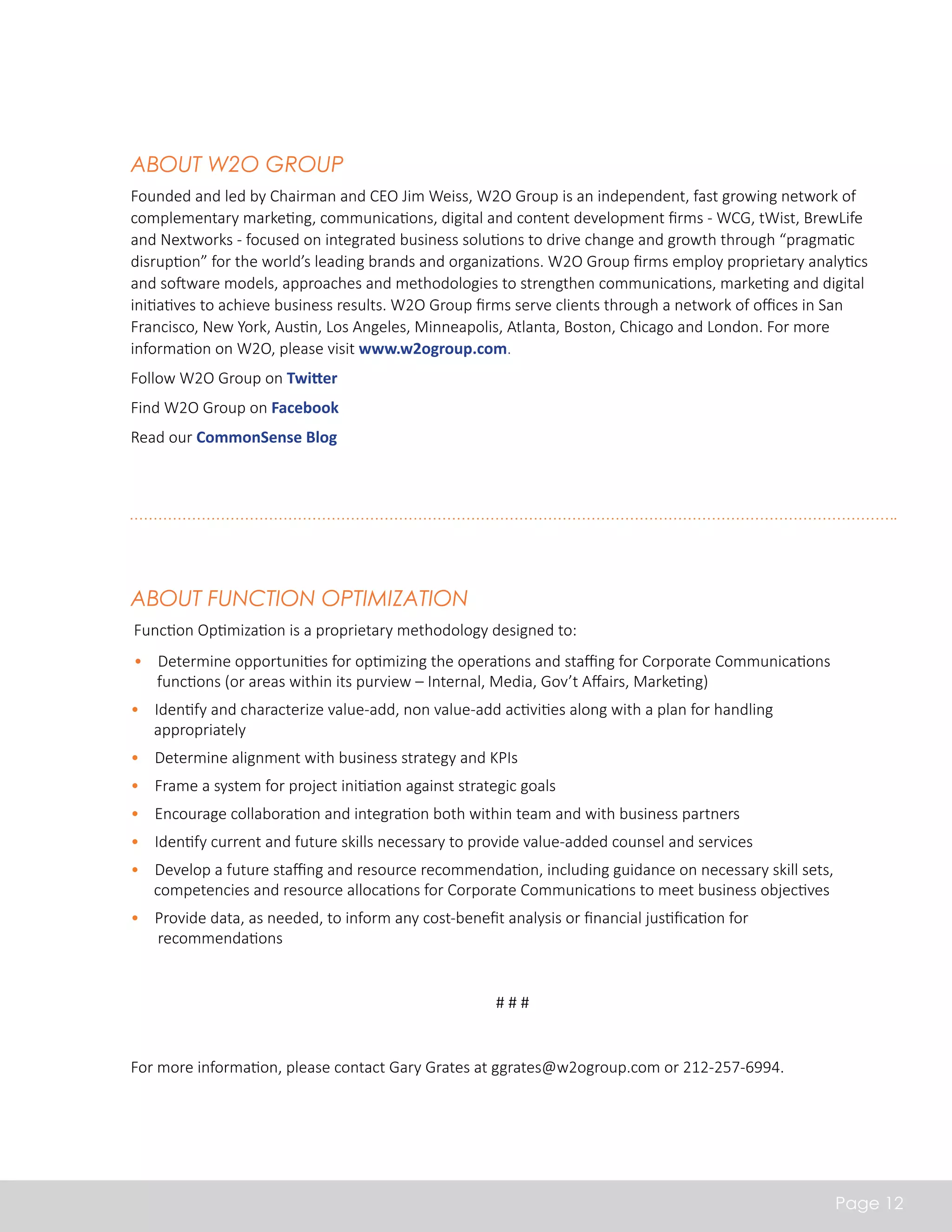 About W2O Group 
Founded and led by Chairman and CEO Jim Weiss, W2O Group is an independent, fast growing network of 
complementary marketing, communications, digital and content development firms - WCG, tWist, BrewLife 
and Nextworks - focused on integrated business solutions to drive change and growth through “pragmatic 
disruption” for the world’s leading brands and organizations. W2O Group firms employ proprietary analytics 
and software models, approaches and methodologies to strengthen communications, marketing and digital 
initiatives to achieve business results. W2O Group firms serve clients through a network of offices in San 
Francisco, New York, Austin, Los Angeles, Minneapolis, Atlanta, Boston, Chicago and London. For more 
information on W2O, please visit www.w2ogroup.com. 
Follow W2O Group on Twitter 
Find W2O Group on Facebook 
Read our CommonSense Blog 
Page 12 
About Function Optimization 
Function Optimization is a proprietary methodology designed to: 
• Determine opportunities for optimizing the operations and staffing for Corporate Communications 
functions (or areas within its purview – Internal, Media, Gov’t Affairs, Marketing) 
• Identify and characterize value-add, non value-add activities along with a plan for handling 
appropriately 
• Determine alignment with business strategy and KPIs 
• Frame a system for project initiation against strategic goals 
• Encourage collaboration and integration both within team and with business partners 
• Identify current and future skills necessary to provide value-added counsel and services 
• Develop a future staffing and resource recommendation, including guidance on necessary skill sets, 
competencies and resource allocations for Corporate Communications to meet business objectives 
• Provide data, as needed, to inform any cost-benefit analysis or financial justification for 
recommendations 
# # # 
For more information, please contact Gary Grates at ggrates@w2ogroup.com or 212-257-6994. 
