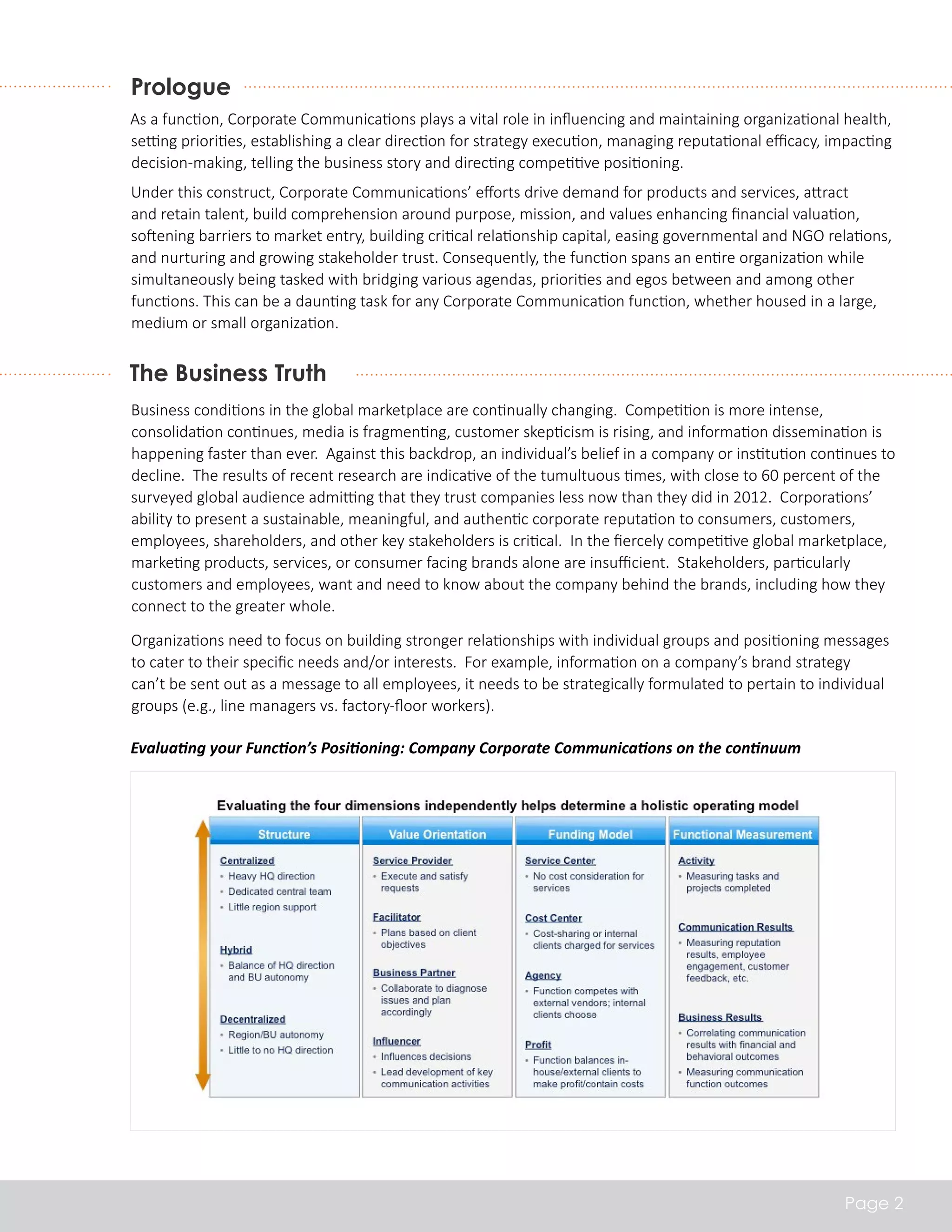 Prologue 
As a function, Corporate Communications plays a vital role in influencing and maintaining organizational health, 
setting priorities, establishing a clear direction for strategy execution, managing reputational efficacy, impacting 
decision-making, telling the business story and directing competitive positioning. 
Under this construct, Corporate Communications’ efforts drive demand for products and services, attract 
and retain talent, build comprehension around purpose, mission, and values enhancing financial valuation, 
softening barriers to market entry, building critical relationship capital, easing governmental and NGO relations, 
and nurturing and growing stakeholder trust. Consequently, the function spans an entire organization while 
simultaneously being tasked with bridging various agendas, priorities and egos between and among other 
functions. This can be a daunting task for any Corporate Communication function, whether housed in a large, 
medium or small organization. 
The Business Truth 
Business conditions in the global marketplace are continually changing. Competition is more intense, 
consolidation continues, media is fragmenting, customer skepticism is rising, and information dissemination is 
happening faster than ever. Against this backdrop, an individual’s belief in a company or institution continues to 
decline. The results of recent research are indicative of the tumultuous times, with close to 60 percent of the 
surveyed global audience admitting that they trust companies less now than they did in 2012. Corporations’ 
ability to present a sustainable, meaningful, and authentic corporate reputation to consumers, customers, 
employees, shareholders, and other key stakeholders is critical. In the fiercely competitive global marketplace, 
marketing products, services, or consumer facing brands alone are insufficient. Stakeholders, particularly 
customers and employees, want and need to know about the company behind the brands, including how they 
connect to the greater whole. 
Organizations need to focus on building stronger relationships with individual groups and positioning messages 
to cater to their specific needs and/or interests. For example, information on a company’s brand strategy 
can’t be sent out as a message to all employees, it needs to be strategically formulated to pertain to individual 
groups (e.g., line managers vs. factory-floor workers). 
Page 2 
Evaluating your Function’s Positioning: Company Corporate Communications on the continuum 
 