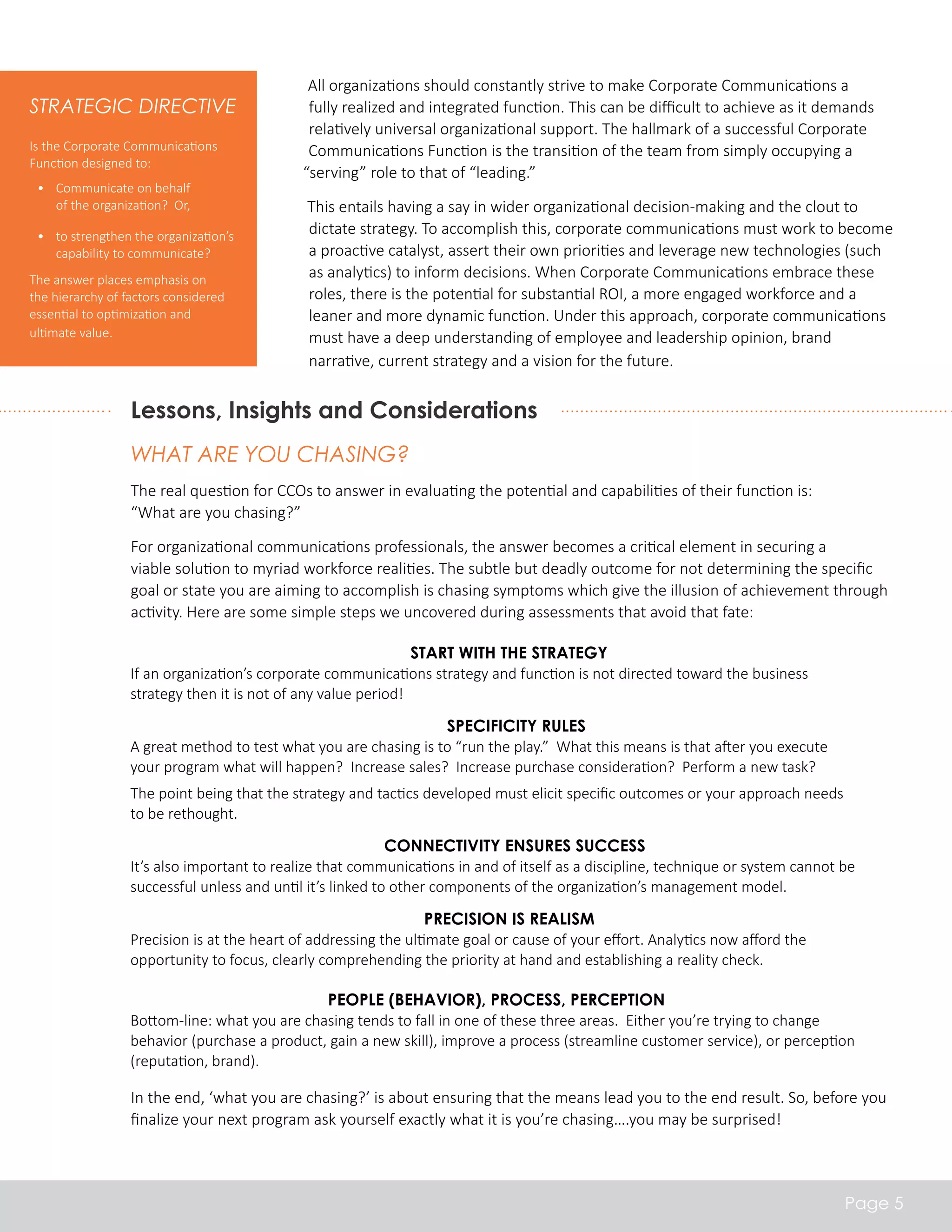 All organizations should constantly strive to make Corporate Communications a 
fully realized and integrated function. This can be difficult to achieve as it demands 
relatively universal organizational support. The hallmark of a successful Corporate 
Communications Function is the transition of the team from simply occupying a 
“serving” role to that of “leading.” 
This entails having a say in wider organizational decision-making and the clout to 
dictate strategy. To accomplish this, corporate communications must work to become 
a proactive catalyst, assert their own priorities and leverage new technologies (such 
as analytics) to inform decisions. When Corporate Communications embrace these 
roles, there is the potential for substantial ROI, a more engaged workforce and a 
leaner and more dynamic function. Under this approach, corporate communications 
must have a deep understanding of employee and leadership opinion, brand 
narrative, current strategy and a vision for the future. 
Strategic Directive 
Is the Corporate Communications 
Function designed to: 
• Communicate on behalf 
of the organization? Or, 
• to strengthen the organization’s 
capability to communicate? 
The answer places emphasis on 
the hierarchy of factors considered 
essential to optimization and 
ultimate value. 
Lessons, Insights and Considerations 
What Are You Chasing? 
The real question for CCOs to answer in evaluating the potential and capabilities of their function is: 
“What are you chasing?” 
For organizational communications professionals, the answer becomes a critical element in securing a 
viable solution to myriad workforce realities. The subtle but deadly outcome for not determining the specific 
goal or state you are aiming to accomplish is chasing symptoms which give the illusion of achievement through 
activity. Here are some simple steps we uncovered during assessments that avoid that fate: 
In the end, ‘what you are chasing?’ is about ensuring that the means lead you to the end result. So, before you 
finalize your next program ask yourself exactly what it is you’re chasing….you may be surprised! 
Page 5 
Start with the Strategy 
If an organization’s corporate communications strategy and function is not directed toward the business 
strategy then it is not of any value period! 
Specificity rules 
A great method to test what you are chasing is to “run the play.” What this means is that after you execute 
your program what will happen? Increase sales? Increase purchase consideration? Perform a new task? 
The point being that the strategy and tactics developed must elicit specific outcomes or your approach needs 
to be rethought. 
Connectivity ensures success 
It’s also important to realize that communications in and of itself as a discipline, technique or system cannot be 
successful unless and until it’s linked to other components of the organization’s management model. 
Precision is realism 
Precision is at the heart of addressing the ultimate goal or cause of your effort. Analytics now afford the 
opportunity to focus, clearly comprehending the priority at hand and establishing a reality check. 
People (Behavior), Process, Perception 
Bottom-line: what you are chasing tends to fall in one of these three areas. Either you’re trying to change 
behavior (purchase a product, gain a new skill), improve a process (streamline customer service), or perception 
(reputation, brand). 
 