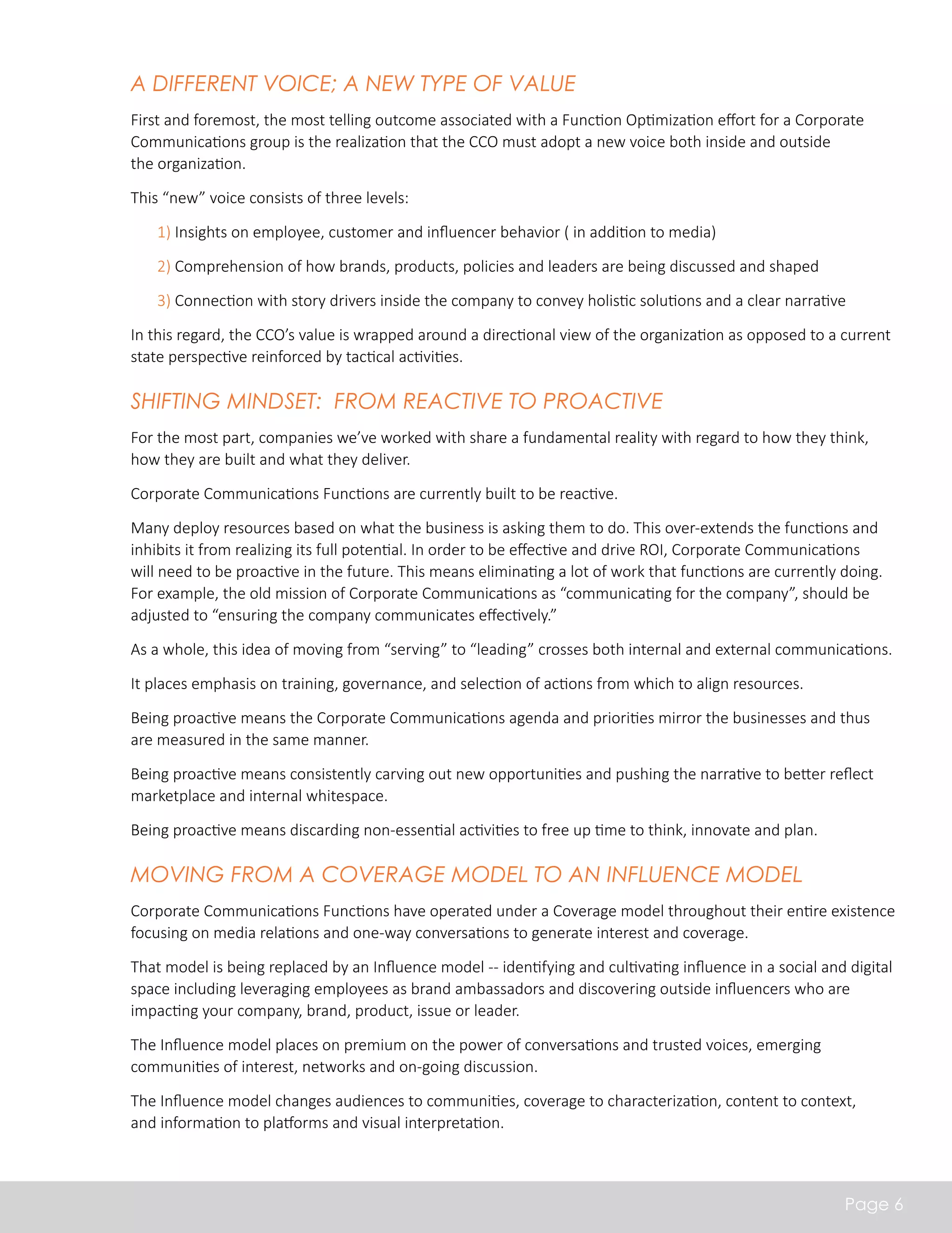 A Different Voice; A New Type of Value 
First and foremost, the most telling outcome associated with a Function Optimization effort for a Corporate 
Communications group is the realization that the CCO must adopt a new voice both inside and outside 
the organization. 
This “new” voice consists of three levels: 
• 1) Insights on employee, customer and influencer behavior ( in addition to media) 
• 2) Comprehension of how brands, products, policies and leaders are being discussed and shaped 
• 3) Connection with story drivers inside the company to convey holistic solutions and a clear narrative 
In this regard, the CCO’s value is wrapped around a directional view of the organization as opposed to a current 
state perspective reinforced by tactical activities. 
Shifting Mindset: From Reactive to Proactive 
For the most part, companies we’ve worked with share a fundamental reality with regard to how they think, 
how they are built and what they deliver. 
Corporate Communications Functions are currently built to be reactive. 
Many deploy resources based on what the business is asking them to do. This over-extends the functions and 
inhibits it from realizing its full potential. In order to be effective and drive ROI, Corporate Communications 
will need to be proactive in the future. This means eliminating a lot of work that functions are currently doing. 
For example, the old mission of Corporate Communications as “communicating for the company”, should be 
adjusted to “ensuring the company communicates effectively.” 
As a whole, this idea of moving from “serving” to “leading” crosses both internal and external communications. 
It places emphasis on training, governance, and selection of actions from which to align resources. 
Being proactive means the Corporate Communications agenda and priorities mirror the businesses and thus 
are measured in the same manner. 
Being proactive means consistently carving out new opportunities and pushing the narrative to better reflect 
marketplace and internal whitespace. 
Being proactive means discarding non-essential activities to free up time to think, innovate and plan. 
Moving from a Coverage Model to an Influence Model 
Corporate Communications Functions have operated under a Coverage model throughout their entire existence 
focusing on media relations and one-way conversations to generate interest and coverage. 
That model is being replaced by an Influence model -- identifying and cultivating influence in a social and digital 
space including leveraging employees as brand ambassadors and discovering outside influencers who are 
impacting your company, brand, product, issue or leader. 
The Influence model places on premium on the power of conversations and trusted voices, emerging 
communities of interest, networks and on-going discussion. 
The Influence model changes audiences to communities, coverage to characterization, content to context, 
and information to platforms and visual interpretation. 
Page 6 
 