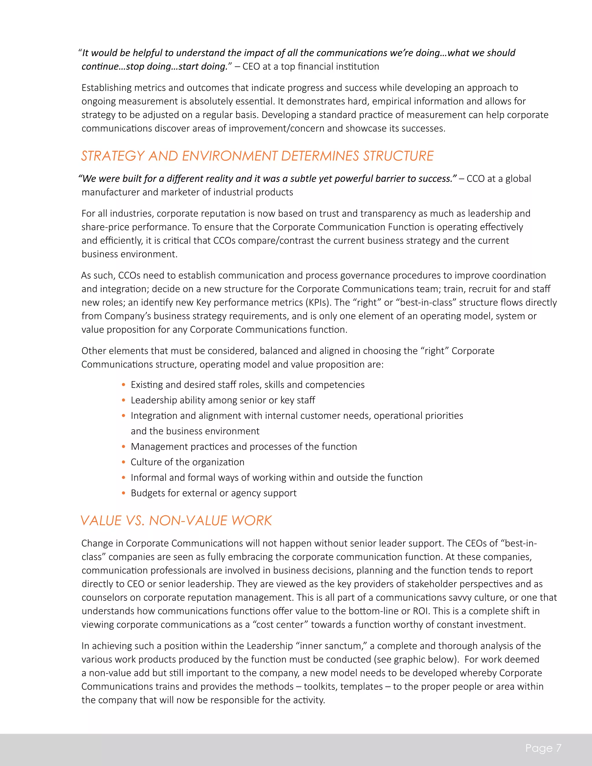 “It would be helpful to understand the impact of all the communications we’re doing…what we should 
continue…stop doing…start doing.” – CEO at a top financial institution 
Establishing metrics and outcomes that indicate progress and success while developing an approach to 
ongoing measurement is absolutely essential. It demonstrates hard, empirical information and allows for 
strategy to be adjusted on a regular basis. Developing a standard practice of measurement can help corporate 
communications discover areas of improvement/concern and showcase its successes. 
Strategy and Environment Determines Structure 
“We were built for a different reality and it was a subtle yet powerful barrier to success.” – CCO at a global 
manufacturer and marketer of industrial products 
For all industries, corporate reputation is now based on trust and transparency as much as leadership and 
share-price performance. To ensure that the Corporate Communication Function is operating effectively 
and efficiently, it is critical that CCOs compare/contrast the current business strategy and the current 
business environment. 
As such, CCOs need to establish communication and process governance procedures to improve coordination 
and integration; decide on a new structure for the Corporate Communications team; train, recruit for and staff 
new roles; an identify new Key performance metrics (KPIs). The “right” or “best-in-class” structure flows directly 
from Company’s business strategy requirements, and is only one element of an operating model, system or 
value proposition for any Corporate Communications function. 
Other elements that must be considered, balanced and aligned in choosing the “right” Corporate 
Communications structure, operating model and value proposition are: 
Page 7 
• Existing and desired staff roles, skills and competencies 
• Leadership ability among senior or key staff 
• Integration and alignment with internal customer needs, operational priorities 
and the business environment 
• Management practices and processes of the function 
• Culture of the organization 
• Informal and formal ways of working within and outside the function 
• Budgets for external or agency support 
Value vs. Non-Value Work 
Change in Corporate Communications will not happen without senior leader support. The CEOs of “best-in-class” 
companies are seen as fully embracing the corporate communication function. At these companies, 
communication professionals are involved in business decisions, planning and the function tends to report 
directly to CEO or senior leadership. They are viewed as the key providers of stakeholder perspectives and as 
counselors on corporate reputation management. This is all part of a communications savvy culture, or one that 
understands how communications functions offer value to the bottom-line or ROI. This is a complete shift in 
viewing corporate communications as a “cost center” towards a function worthy of constant investment. 
In achieving such a position within the Leadership “inner sanctum,” a complete and thorough analysis of the 
various work products produced by the function must be conducted (see graphic below). For work deemed 
a non-value add but still important to the company, a new model needs to be developed whereby Corporate 
Communications trains and provides the methods – toolkits, templates – to the proper people or area within 
the company that will now be responsible for the activity. 
 