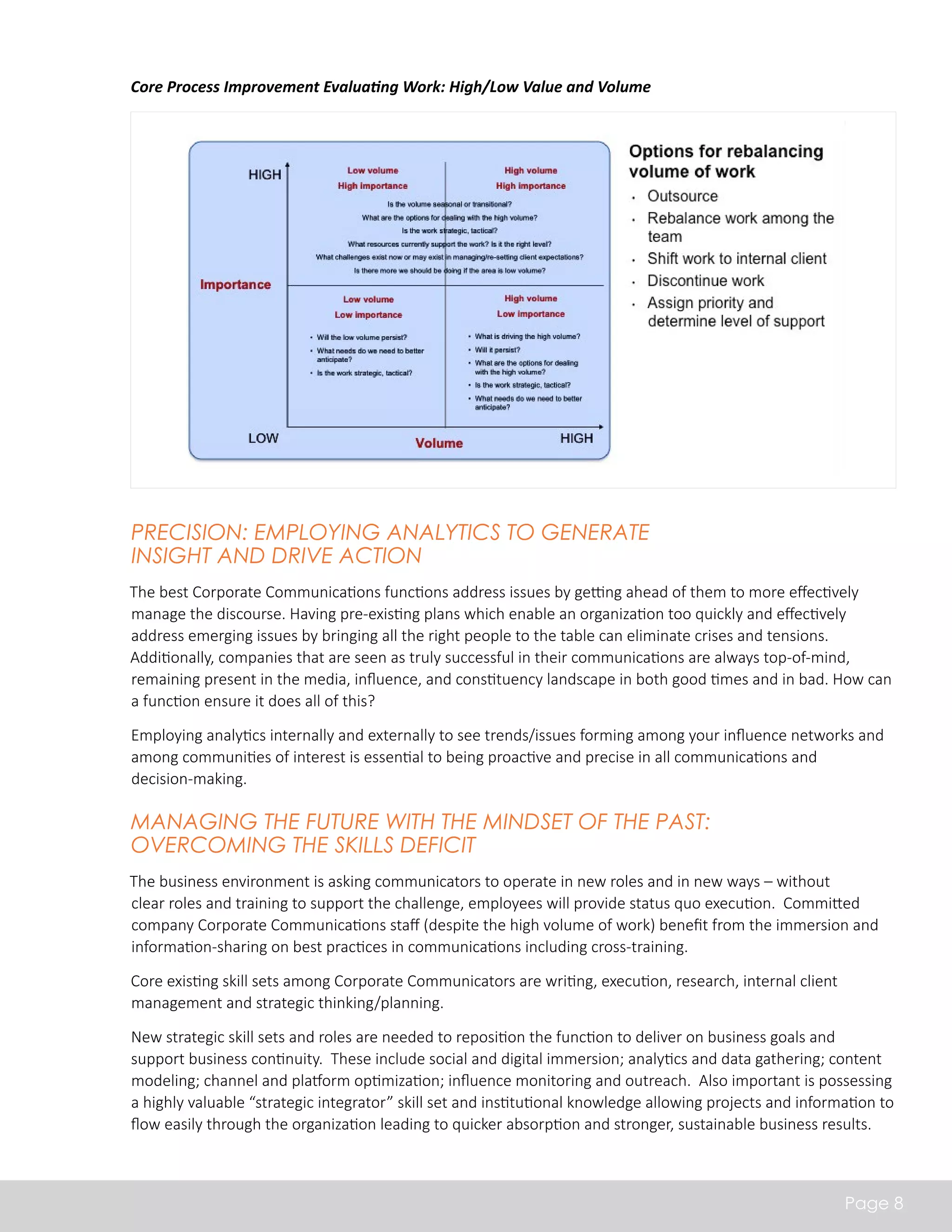 Precision: Employing Analytics to generate 
Insight and drive Action 
The best Corporate Communications functions address issues by getting ahead of them to more effectively 
manage the discourse. Having pre-existing plans which enable an organization too quickly and effectively 
address emerging issues by bringing all the right people to the table can eliminate crises and tensions. 
Additionally, companies that are seen as truly successful in their communications are always top-of-mind, 
remaining present in the media, influence, and constituency landscape in both good times and in bad. How can 
a function ensure it does all of this? 
Employing analytics internally and externally to see trends/issues forming among your influence networks and 
among communities of interest is essential to being proactive and precise in all communications and 
decision-making. 
Managing the Future with the Mindset of the Past: 
Overcoming the Skills Deficit 
The business environment is asking communicators to operate in new roles and in new ways – without 
clear roles and training to support the challenge, employees will provide status quo execution. Committed 
company Corporate Communications staff (despite the high volume of work) benefit from the immersion and 
information-sharing on best practices in communications including cross-training. 
Core existing skill sets among Corporate Communicators are writing, execution, research, internal client 
management and strategic thinking/planning. 
New strategic skill sets and roles are needed to reposition the function to deliver on business goals and 
support business continuity. These include social and digital immersion; analytics and data gathering; content 
modeling; channel and platform optimization; influence monitoring and outreach. Also important is possessing 
a highly valuable “strategic integrator” skill set and institutional knowledge allowing projects and information to 
flow easily through the organization leading to quicker absorption and stronger, sustainable business results. 
Page 8 
Core Process Improvement Evaluating Work: High/Low Value and Volume 
 