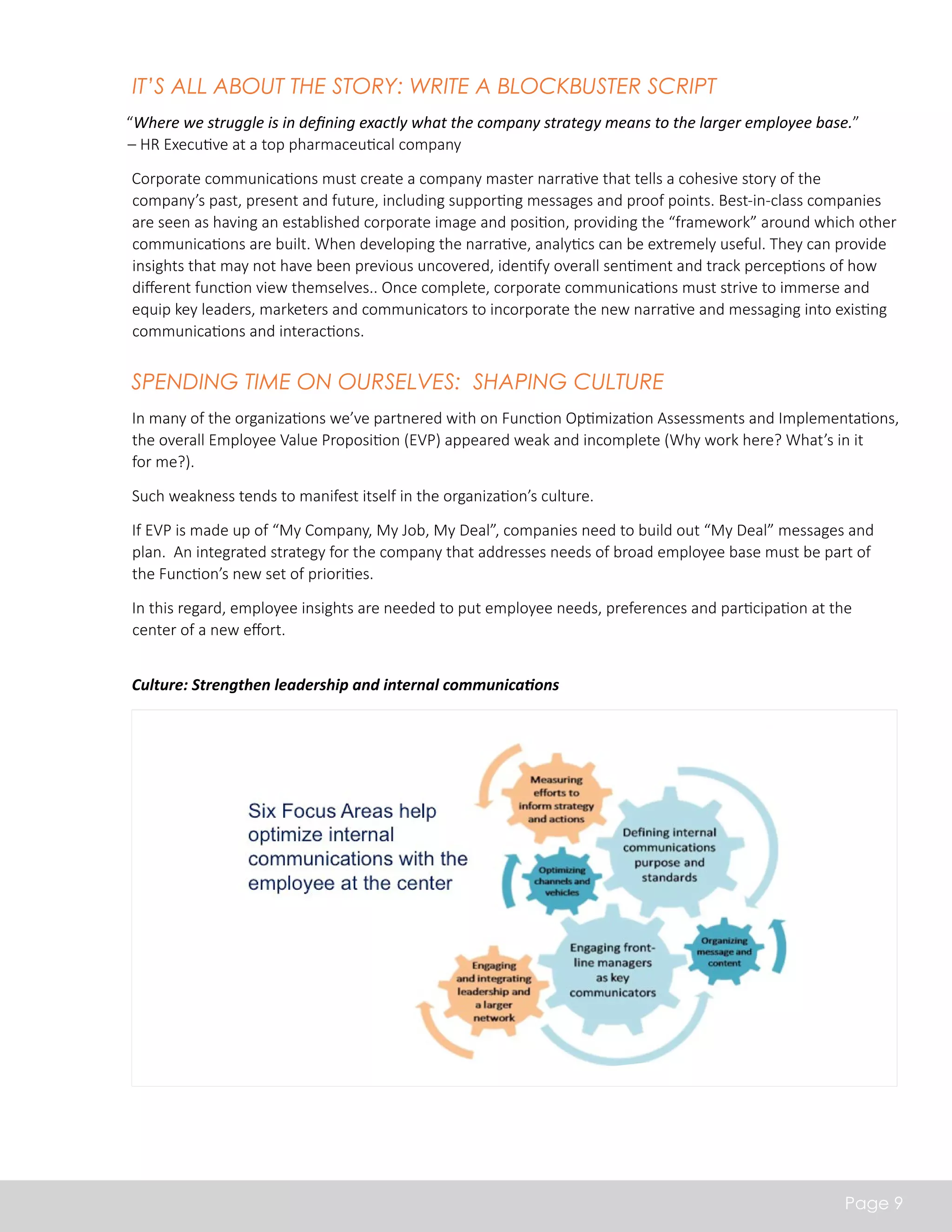 It’s all about the Story: Write a Blockbuster Script 
“Where we struggle is in defining exactly what the company strategy means to the larger employee base.” 
– HR Executive at a top pharmaceutical company 
Corporate communications must create a company master narrative that tells a cohesive story of the 
company’s past, present and future, including supporting messages and proof points. Best-in-class companies 
are seen as having an established corporate image and position, providing the “framework” around which other 
communications are built. When developing the narrative, analytics can be extremely useful. They can provide 
insights that may not have been previous uncovered, identify overall sentiment and track perceptions of how 
different function view themselves.. Once complete, corporate communications must strive to immerse and 
equip key leaders, marketers and communicators to incorporate the new narrative and messaging into existing 
communications and interactions. 
Spending Time on Ourselves: Shaping Culture 
In many of the organizations we’ve partnered with on Function Optimization Assessments and Implementations, 
the overall Employee Value Proposition (EVP) appeared weak and incomplete (Why work here? What’s in it 
for me?). 
Such weakness tends to manifest itself in the organization’s culture. 
If EVP is made up of “My Company, My Job, My Deal”, companies need to build out “My Deal” messages and 
plan. An integrated strategy for the company that addresses needs of broad employee base must be part of 
the Function’s new set of priorities. 
In this regard, employee insights are needed to put employee needs, preferences and participation at the 
center of a new effort. 
Page 9 
Culture: Strengthen leadership and internal communications 
 