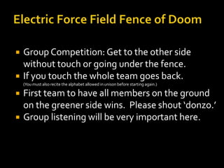    Group Competition: Get to the other side
    without touch or going under the fence.
   If you touch the whole team goes back.
    (You must also recite the alphabet allowed in unison before starting again.)

   First team to have all members on the ground
    on the greener side wins. Please shout ‘donzo.’
   Group listening will be very important here.
 