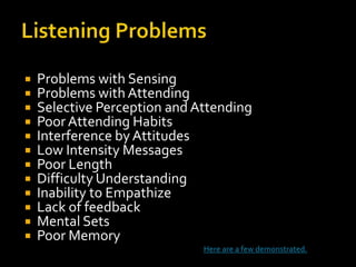    Problems with Sensing
   Problems with Attending
   Selective Perception and Attending
   Poor Attending Habits
   Interference by Attitudes
   Low Intensity Messages
   Poor Length
   Difficulty Understanding
   Inability to Empathize
   Lack of feedback
   Mental Sets
   Poor Memory
                              Here are a few demonstrated.
 