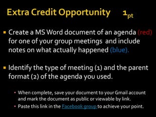    Create a MS Word document of an agenda (red)
    for one of your group meetings and include
    notes on what actually happened (blue).

   Identify the type of meeting (1) and the parent
    format (2) of the agenda you used.

     ▪ When complete, save your document to your Gmail account
       and mark the document as public or viewable by link.
     ▪ Paste this link in the Facebook group to achieve your point.
 