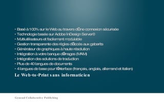 Le Web-to-Print sans informaticien Basé à 100% sur le Web au travers d’une connexion sécurisée Technologie basée sur Adobe InDesign Server® Multiutilisateurs et facilement modulable Gestion transparente des règles d’accès aux gabarits Générateur de graphiques à haute résolution Intégration à votre banque d’images (MAM) Intégration des solutions de traduction Plus de 40 langues de documents 4 langues de base pour l’interface (français, anglais, allemand et italien) Genoud Collaborative Publishing 