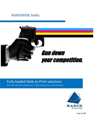 RADIXWEB, India




                                       Gun down
                                       your competition.


Fully loaded Web-to-Print solutions
Get more for less (really less). Turbo-charge your print business.




                                                                     Page 1 of 18
 