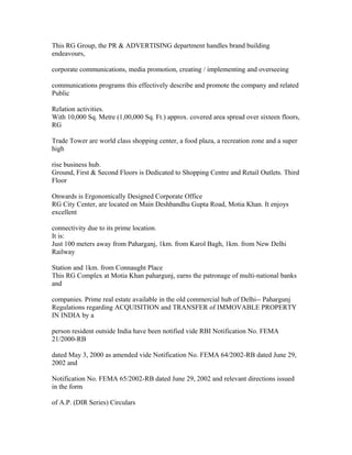 This RG Group, the PR & ADVERTISING department handles brand building
endeavours,

corporate communications, media promotion, creating / implementing and overseeing

communications programs this effectively describe and promote the company and related
Public

Relation activities.
With 10,000 Sq. Metre (1,00,000 Sq. Ft.) approx. covered area spread over sixteen floors,
RG

Trade Tower are world class shopping center, a food plaza, a recreation zone and a super
high

rise business hub.
Ground, First & Second Floors is Dedicated to Shopping Centre and Retail Outlets. Third
Floor

Onwards is Ergonomically Designed Corporate Office
RG City Center, are located on Main Deshbandhu Gupta Road, Motia Khan. It enjoys
excellent

connectivity due to its prime location.
It is:
Just 100 meters away from Paharganj, 1km. from Karol Bagh, 1km. from New Delhi
Railway

Station and 1km. from Connaught Place
This RG Complex at Motia Khan pahargunj, earns the patronage of multi-national banks
and

companies. Prime real estate available in the old commercial hub of Delhi-- Pahargunj
Regulations regarding ACQUISITION and TRANSFER of IMMOVABLE PROPERTY
IN INDIA by a

person resident outside India have been notified vide RBI Notification No. FEMA
21/2000-RB

dated May 3, 2000 as amended vide Notification No. FEMA 64/2002-RB dated June 29,
2002 and

Notification No. FEMA 65/2002-RB dated June 29, 2002 and relevant directions issued
in the form

of A.P. (DIR Series) Circulars
 