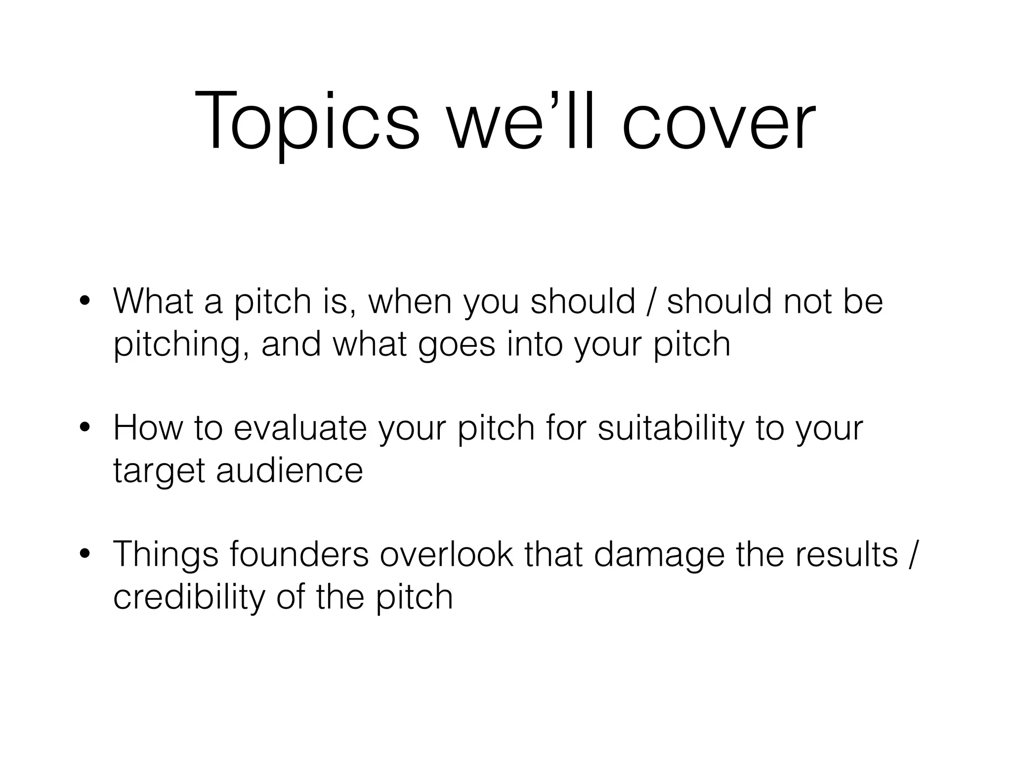 Topics we’ll cover
• What a pitch is, when you should / should not be
pitching, and what goes into your pitch
• How to evaluate your pitch for suitability to your
target audience
• Things founders overlook that damage the results /
credibility of the pitch
 