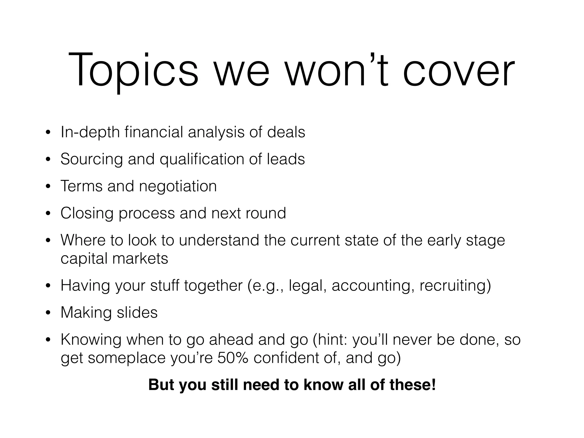 Topics we won’t cover
• In-depth ﬁnancial analysis of deals
• Sourcing and qualiﬁcation of leads
• Terms and negotiation
• Closing process and next round
• Where to look to understand the current state of the early stage
capital markets
• Having your stuff together (e.g., legal, accounting, recruiting)
• Making slides
• Knowing when to go ahead and go (hint: you’ll never be done, so
get someplace you’re 50% conﬁdent of, and go)
But you still need to know all of these!
 