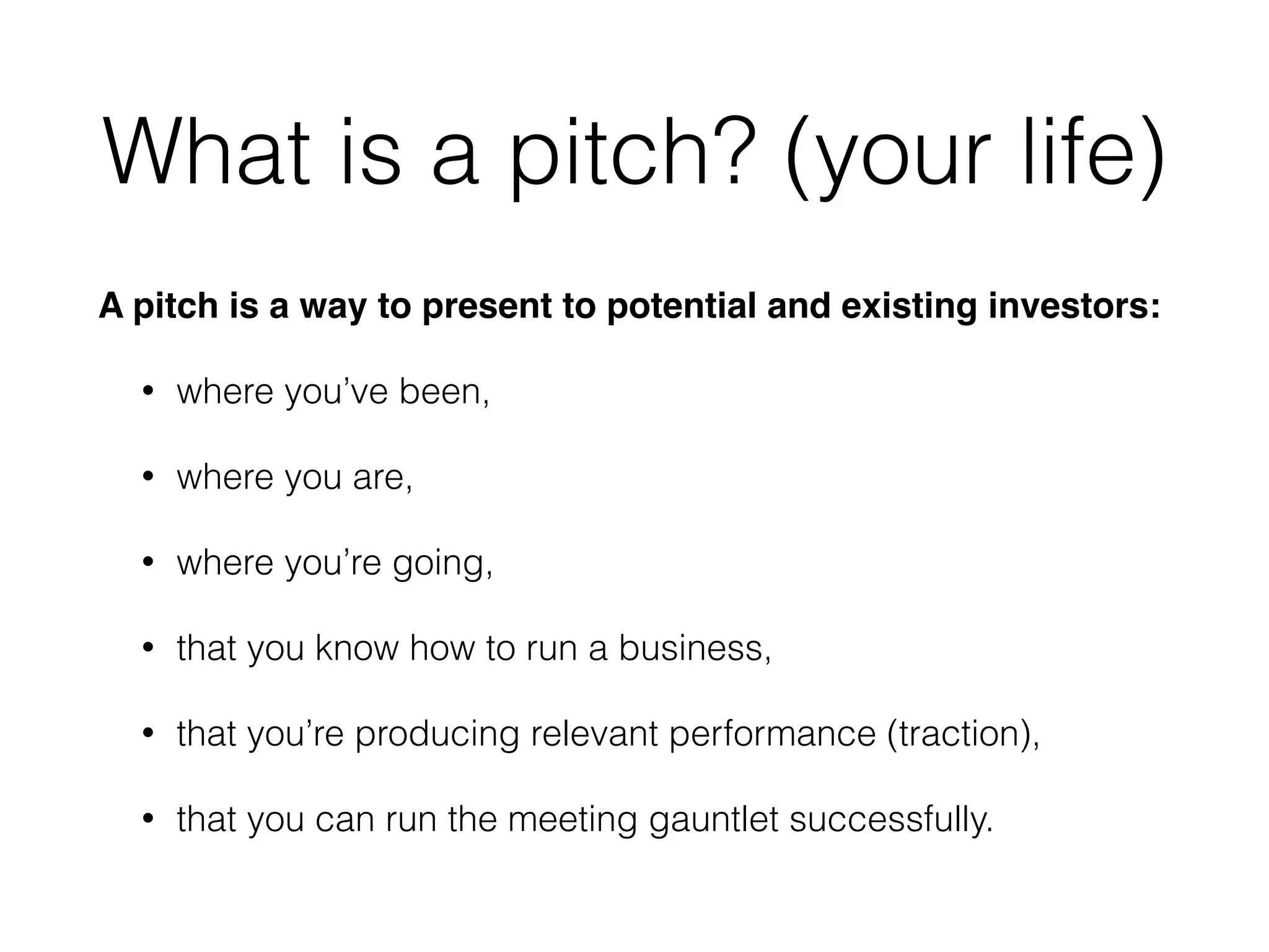 What is a pitch? (your life)
A pitch is a way to present to potential and existing investors:!
• where you’ve been,
• where you are,
• where you’re going,
• that you know how to run a business,
• that you’re producing relevant performance (traction),
• that you can run the meeting gauntlet successfully.
 