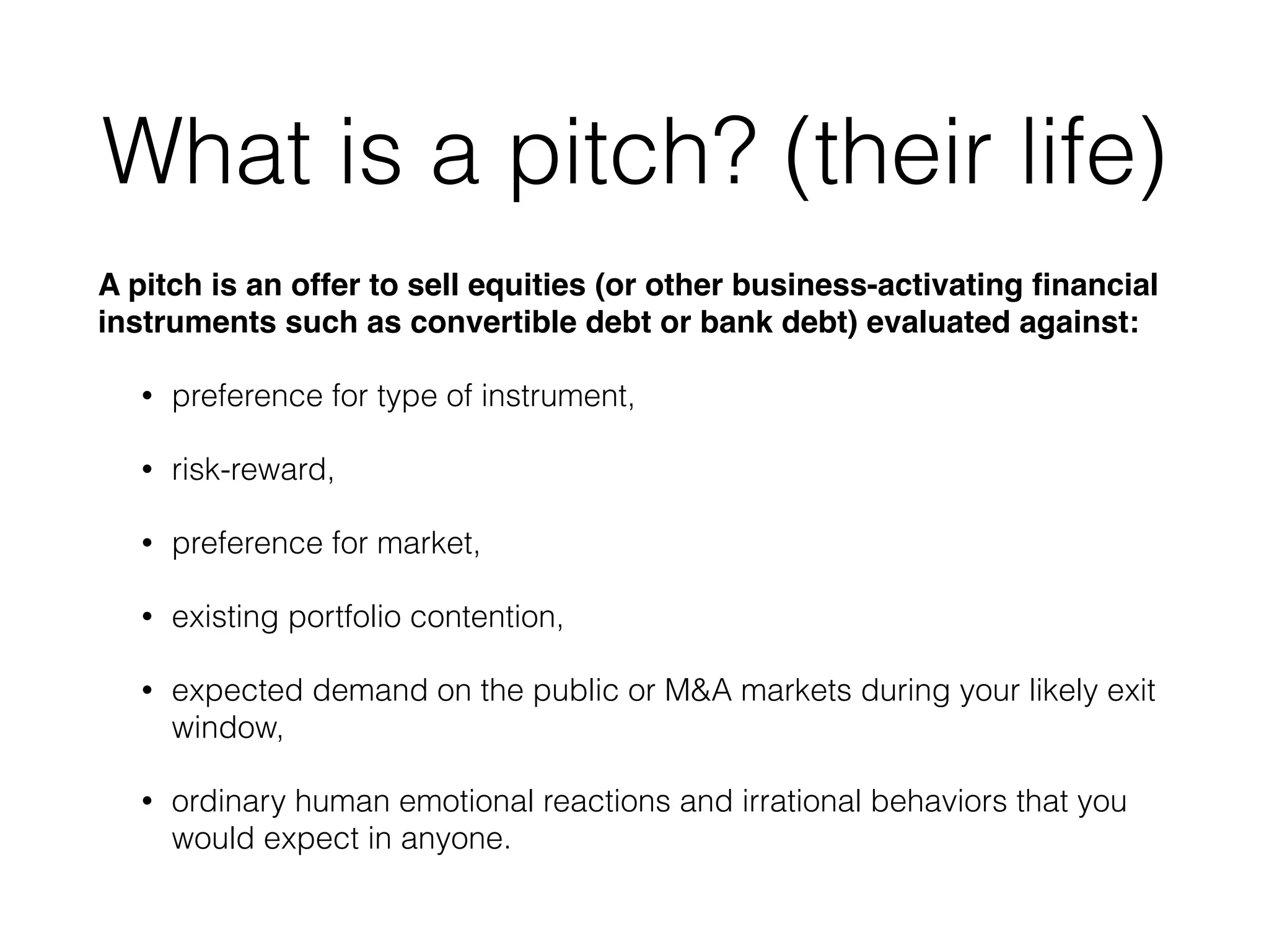 What is a pitch? (their life)
A pitch is an offer to sell equities (or other business-activating ﬁnancial
instruments such as convertible debt or bank debt) evaluated against:!
• preference for type of instrument,
• risk-reward,
• preference for market,
• existing portfolio contention,
• expected demand on the public or M&A markets during your likely exit
window,
• ordinary human emotional reactions and irrational behaviors that you
would expect in anyone.
 