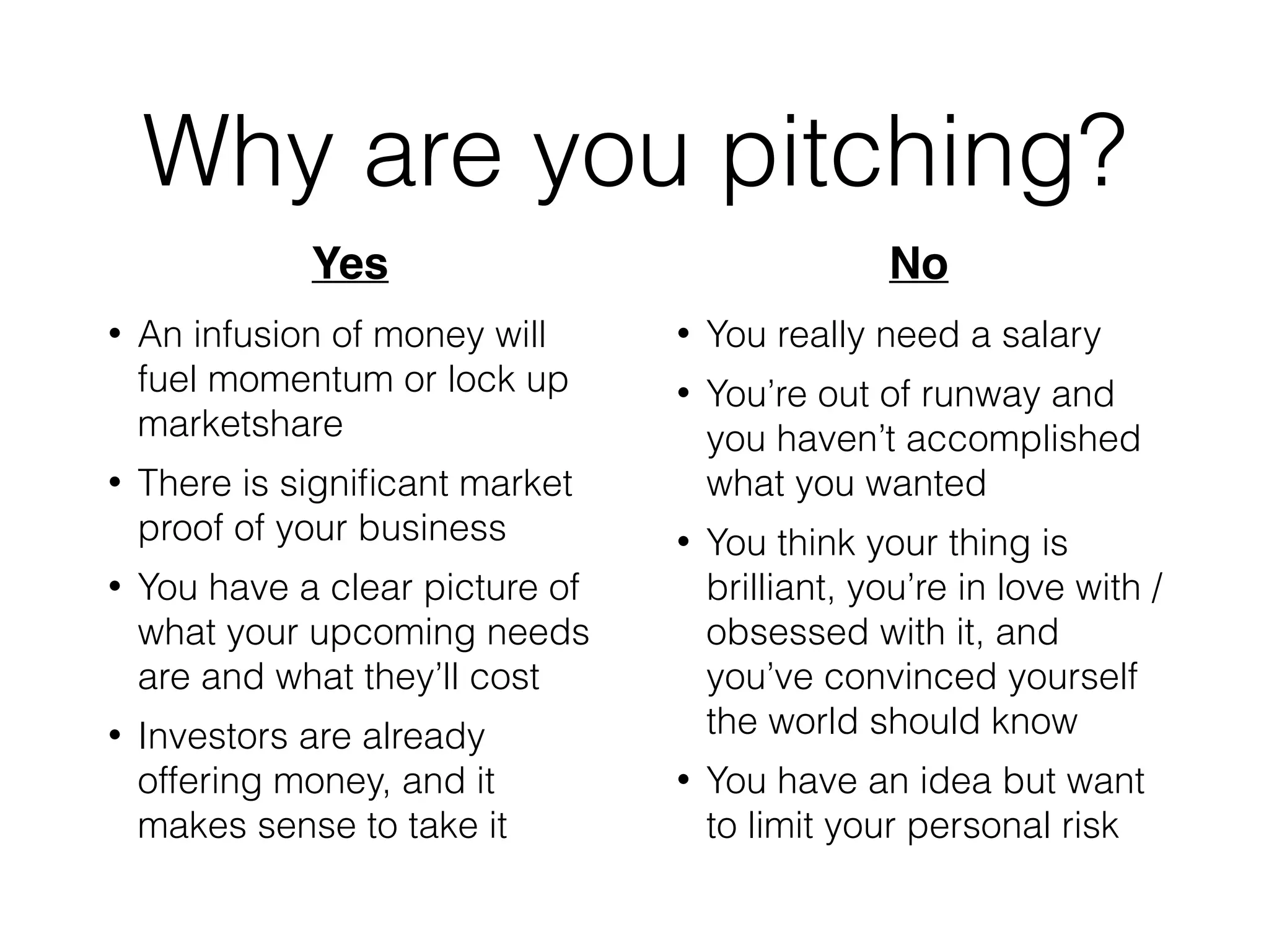 Why are you pitching?
• An infusion of money will
fuel momentum or lock up
marketshare
• There is signiﬁcant market
proof of your business
• You have a clear picture of
what your upcoming needs
are and what they’ll cost
• Investors are already
offering money, and it
makes sense to take it
• You really need a salary
• You’re out of runway and
you haven’t accomplished
what you wanted
• You think your thing is
brilliant, you’re in love with /
obsessed with it, and
you’ve convinced yourself
the world should know
• You have an idea but want
to limit your personal risk
Yes! No
 