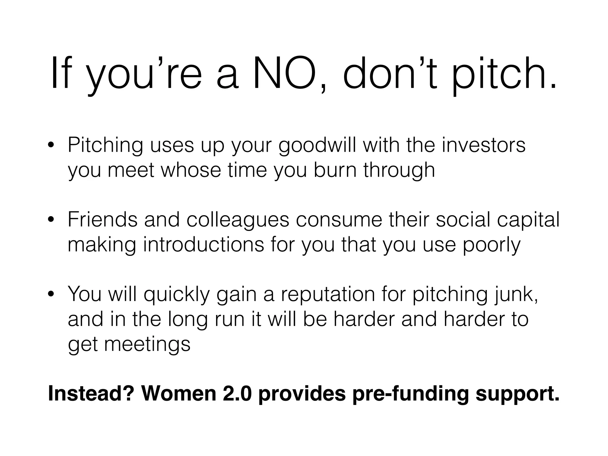 If you’re a NO, don’t pitch.
• Pitching uses up your goodwill with the investors
you meet whose time you burn through
• Friends and colleagues consume their social capital
making introductions for you that you use poorly
• You will quickly gain a reputation for pitching junk,
and in the long run it will be harder and harder to
get meetings
Instead? Women 2.0 provides pre-funding support.
 