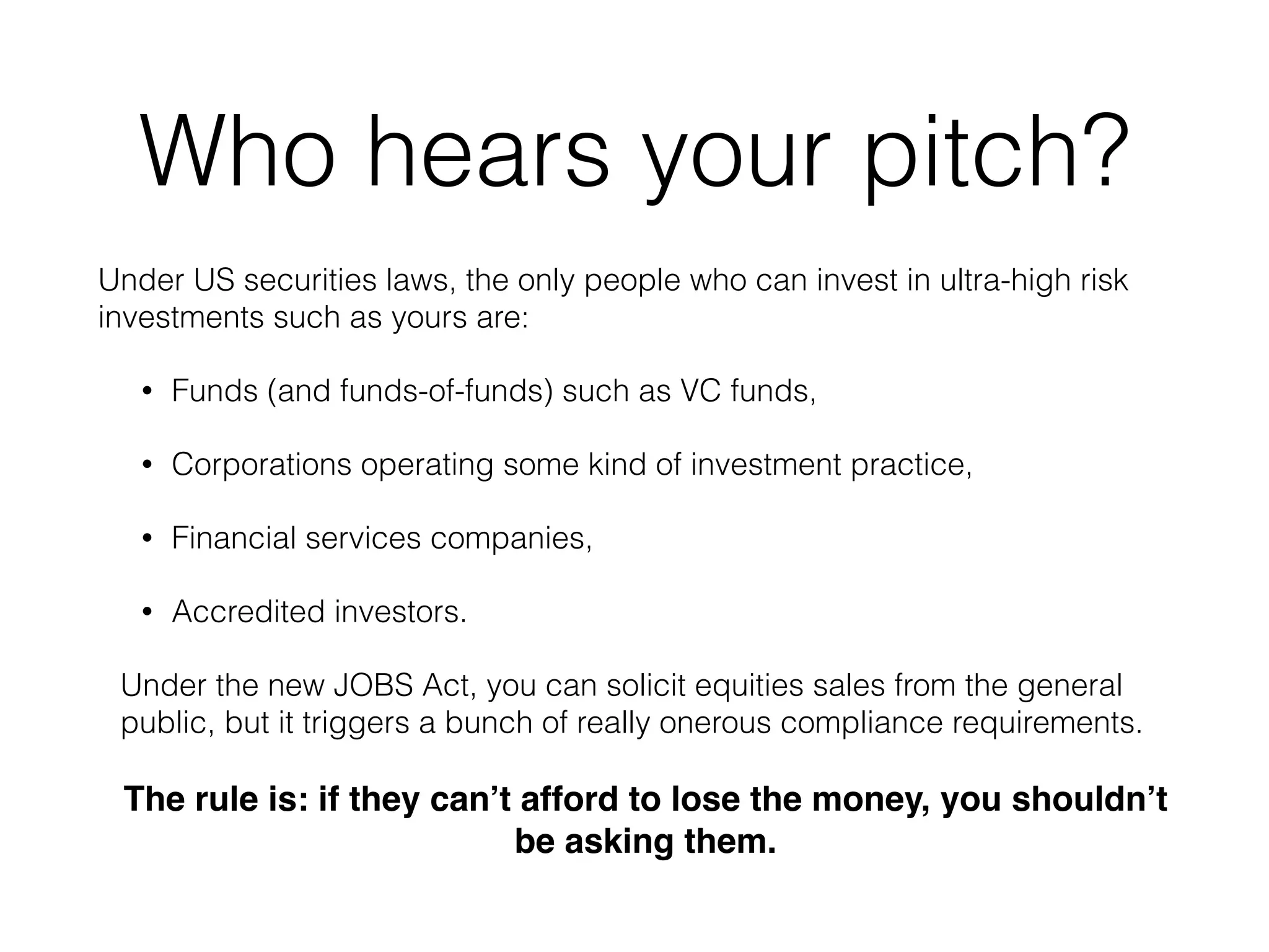 Who hears your pitch?
Under US securities laws, the only people who can invest in ultra-high risk
investments such as yours are:
• Funds (and funds-of-funds) such as VC funds,
• Corporations operating some kind of investment practice,
• Financial services companies,
• Accredited investors.
Under the new JOBS Act, you can solicit equities sales from the general
public, but it triggers a bunch of really onerous compliance requirements.
The rule is: if they can’t afford to lose the money, you shouldn’t
be asking them.
 