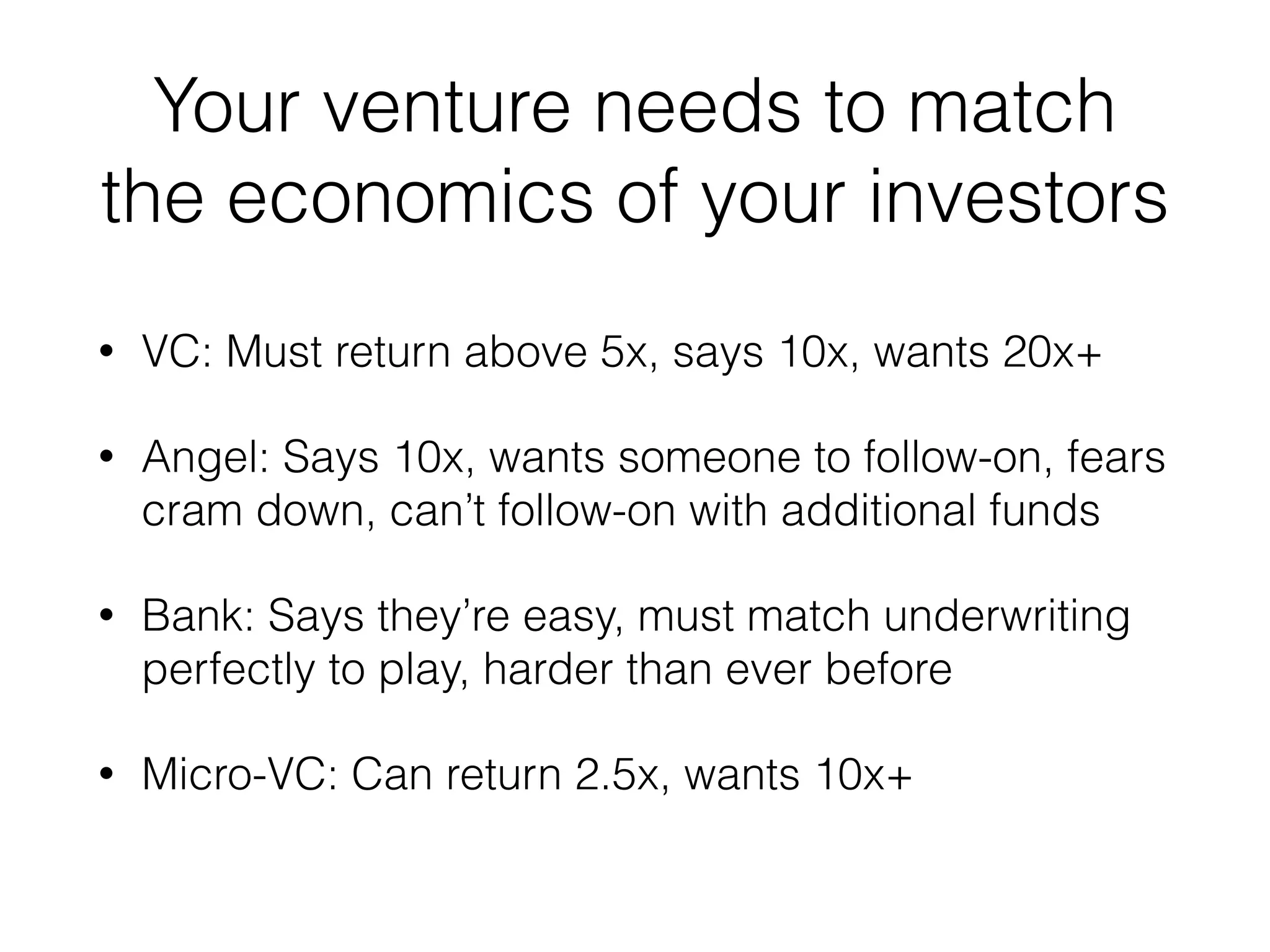 Your venture needs to match
the economics of your investors
• VC: Must return above 5x, says 10x, wants 20x+
• Angel: Says 10x, wants someone to follow-on, fears
cram down, can’t follow-on with additional funds
• Bank: Says they’re easy, must match underwriting
perfectly to play, harder than ever before
• Micro-VC: Can return 2.5x, wants 10x+
 