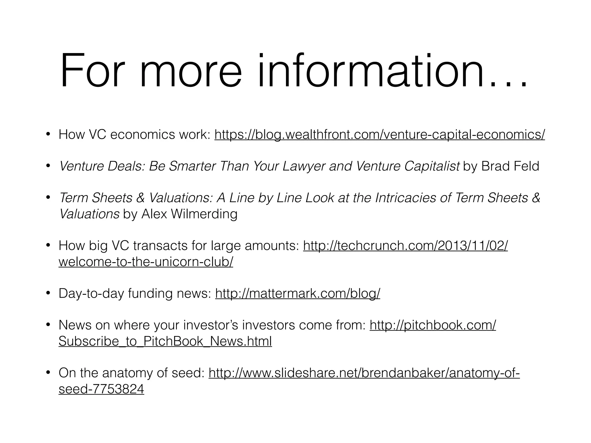 For more information…
• How VC economics work: https://blog.wealthfront.com/venture-capital-economics/
• Venture Deals: Be Smarter Than Your Lawyer and Venture Capitalist by Brad Feld
• Term Sheets & Valuations: A Line by Line Look at the Intricacies of Term Sheets &
Valuations by Alex Wilmerding
• How big VC transacts for large amounts: http://techcrunch.com/2013/11/02/
welcome-to-the-unicorn-club/
• Day-to-day funding news: http://mattermark.com/blog/
• News on where your investor’s investors come from: http://pitchbook.com/
Subscribe_to_PitchBook_News.html
• On the anatomy of seed: http://www.slideshare.net/brendanbaker/anatomy-of-
seed-7753824
 