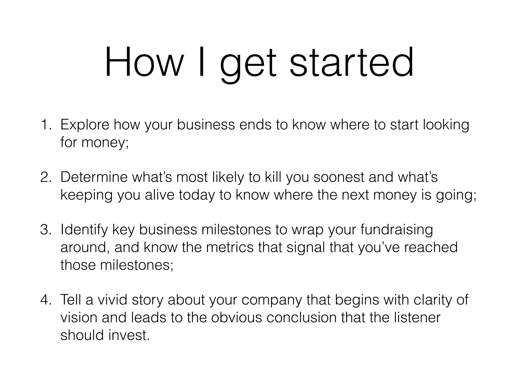 How I get started
1. Explore how your business ends to know where to start looking
for money;
2. Determine what’s most likely to kill you soonest and what’s
keeping you alive today to know where the next money is going;
3. Identify key business milestones to wrap your fundraising
around, and know the metrics that signal that you’ve reached
those milestones;
4. Tell a vivid story about your company that begins with clarity of
vision and leads to the obvious conclusion that the listener
should invest.
 