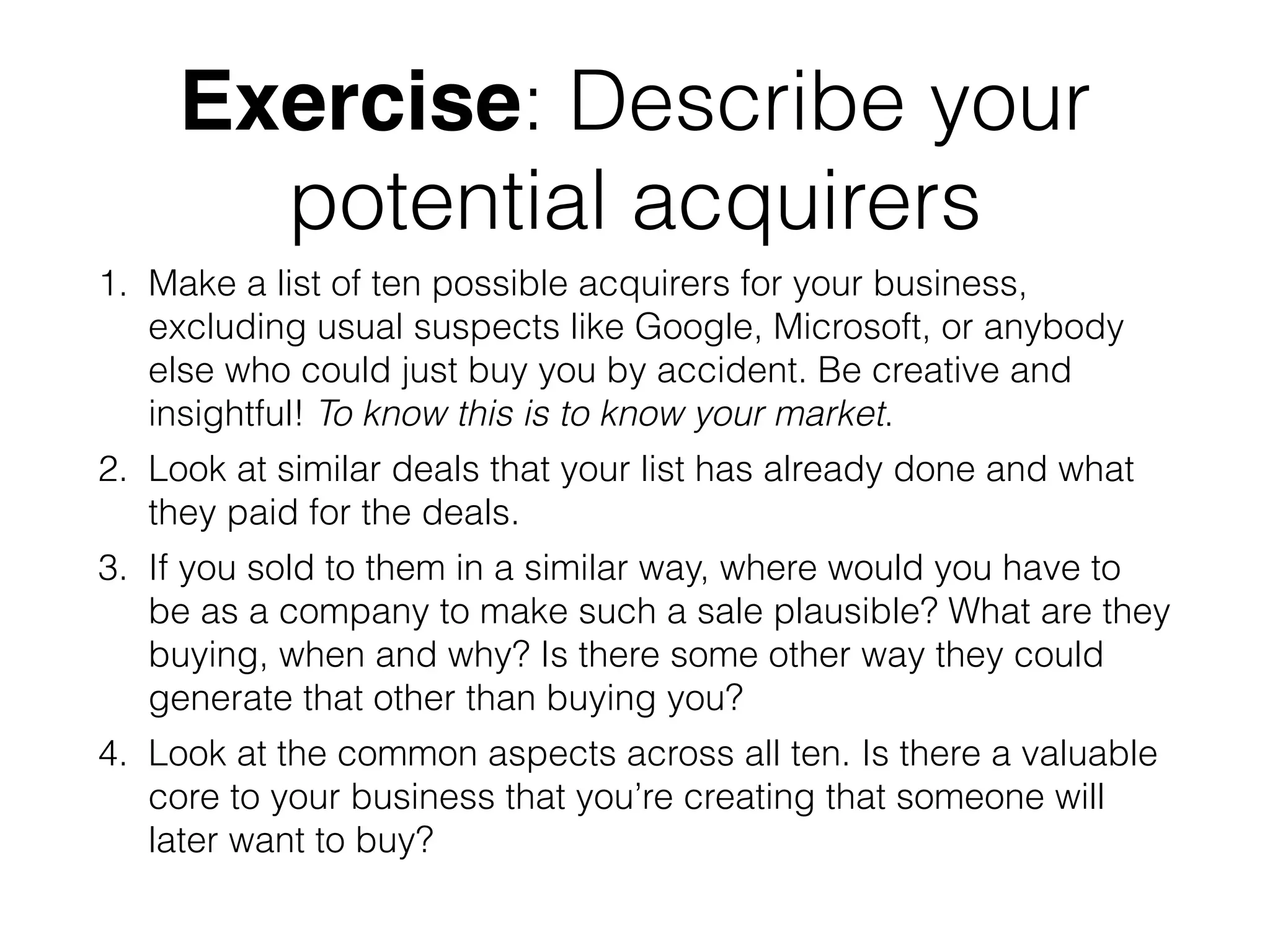 Exercise: Describe your
potential acquirers
1. Make a list of ten possible acquirers for your business,
excluding usual suspects like Google, Microsoft, or anybody
else who could just buy you by accident. Be creative and
insightful! To know this is to know your market.
2. Look at similar deals that your list has already done and what
they paid for the deals.
3. If you sold to them in a similar way, where would you have to
be as a company to make such a sale plausible? What are they
buying, when and why? Is there some other way they could
generate that other than buying you?
4. Look at the common aspects across all ten. Is there a valuable
core to your business that you’re creating that someone will
later want to buy?
 