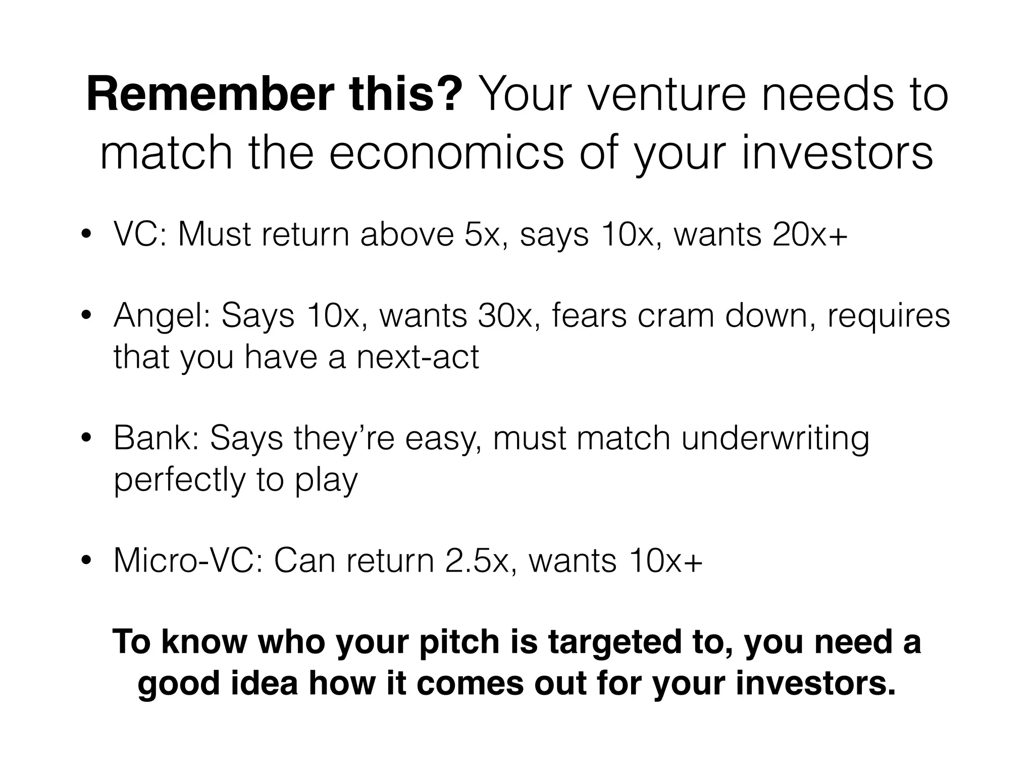 Remember this? Your venture needs to
match the economics of your investors
• VC: Must return above 5x, says 10x, wants 20x+
• Angel: Says 10x, wants 30x, fears cram down, requires
that you have a next-act
• Bank: Says they’re easy, must match underwriting
perfectly to play
• Micro-VC: Can return 2.5x, wants 10x+
To know who your pitch is targeted to, you need a
good idea how it comes out for your investors.
 