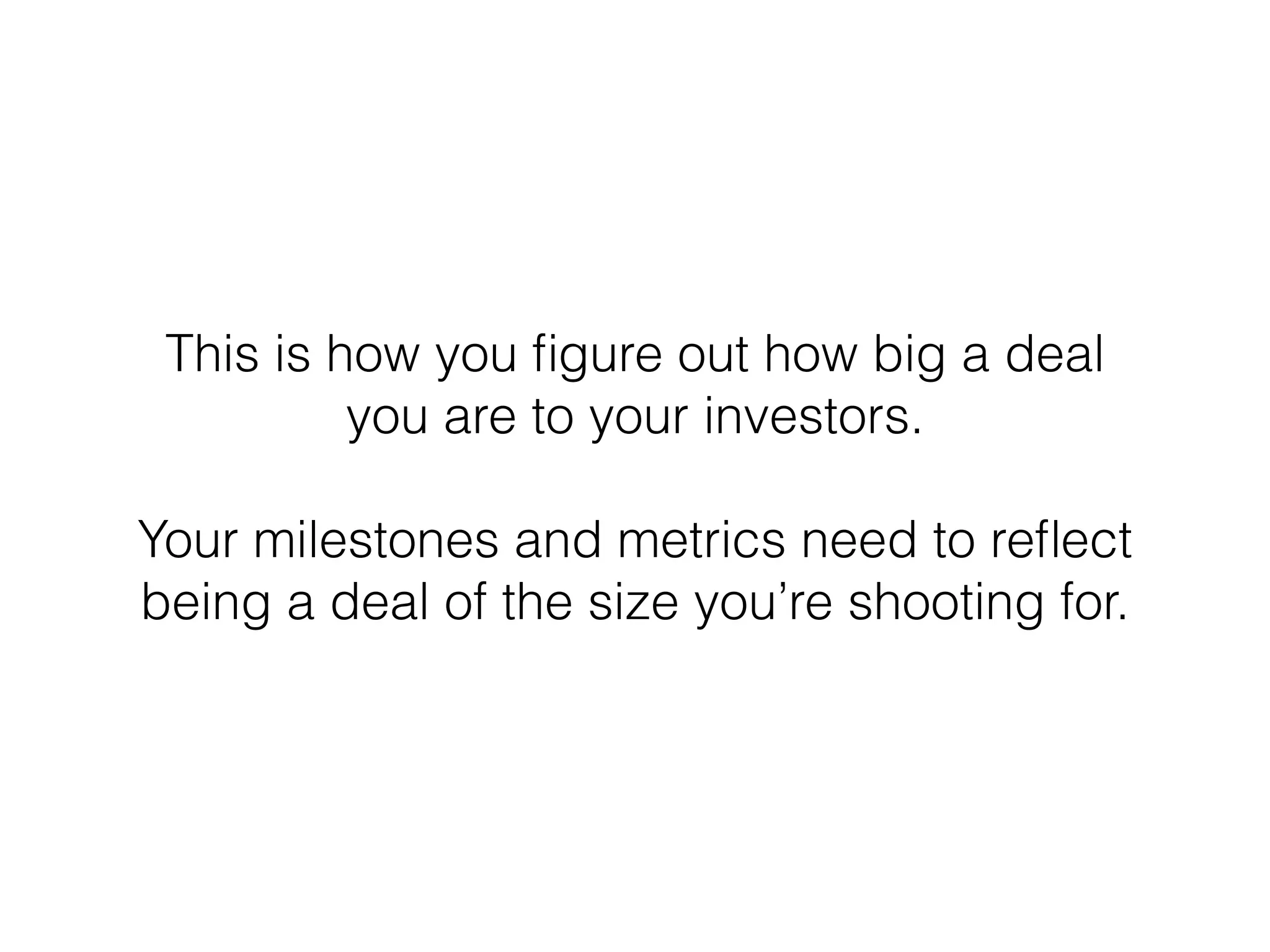 This is how you ﬁgure out how big a deal
you are to your investors.
!
Your milestones and metrics need to reﬂect
being a deal of the size you’re shooting for.
 