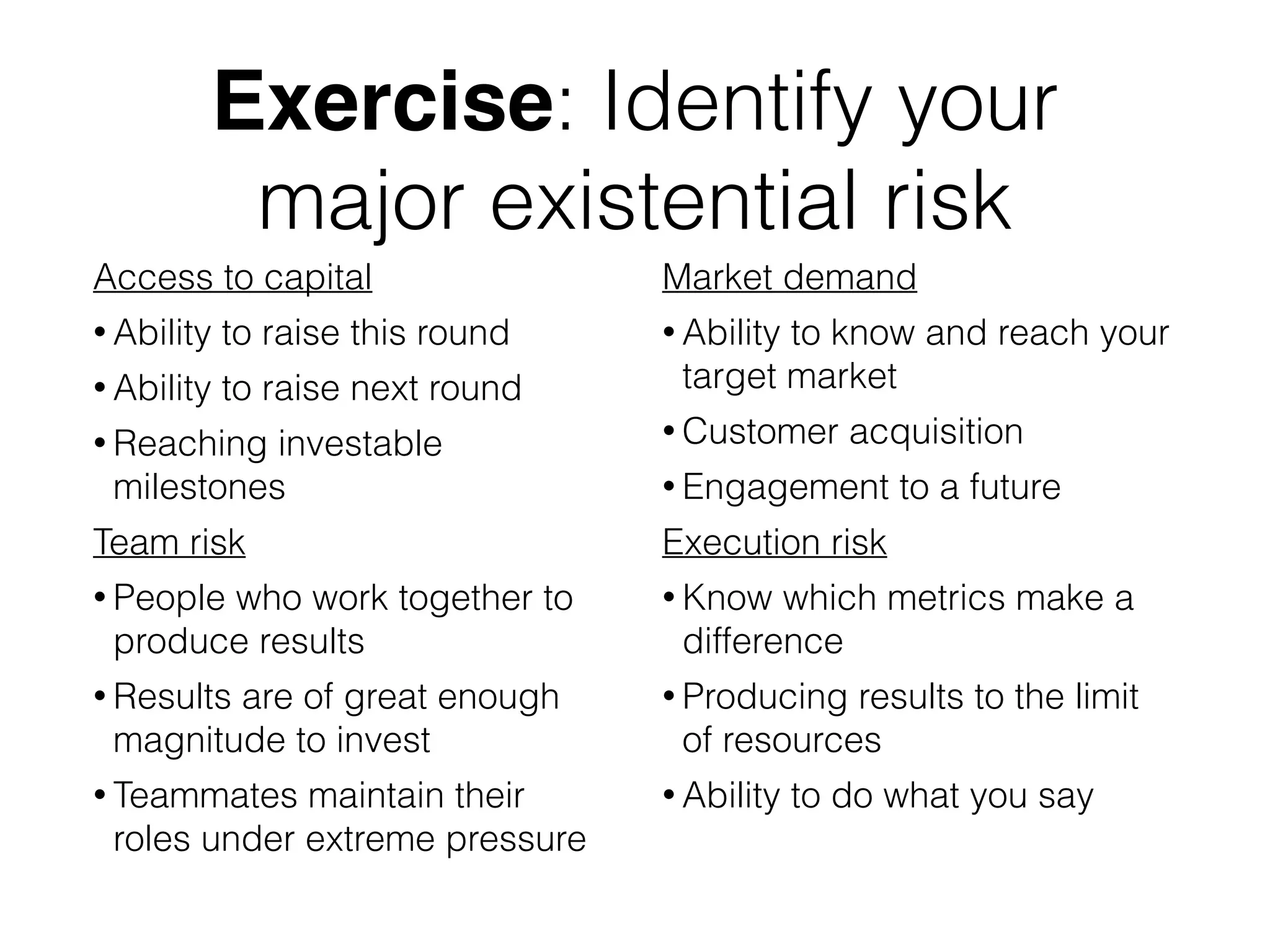 Exercise: Identify your
major existential risk
Access to capital
• Ability to raise this round
• Ability to raise next round
• Reaching investable
milestones
Team risk
• People who work together to
produce results
• Results are of great enough
magnitude to invest
• Teammates maintain their
roles under extreme pressure
Market demand
• Ability to know and reach your
target market
• Customer acquisition
• Engagement to a future
Execution risk
• Know which metrics make a
difference
• Producing results to the limit
of resources
• Ability to do what you say
 