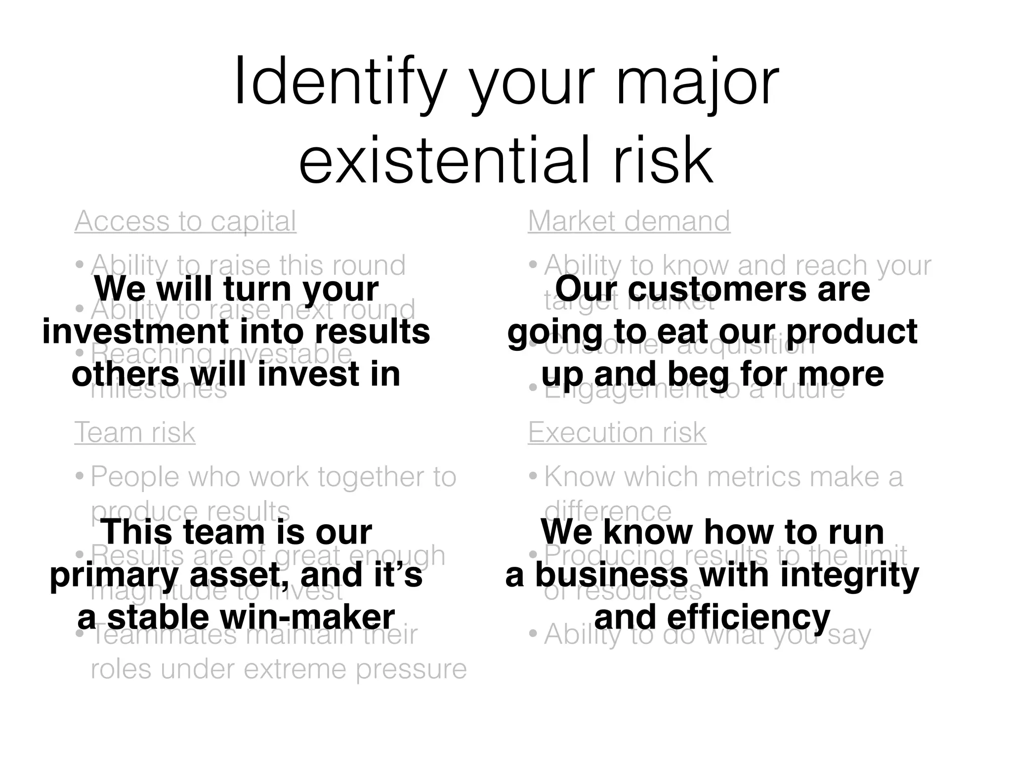 Identify your major
existential risk
Access to capital
• Ability to raise this round
• Ability to raise next round
• Reaching investable
milestones
Team risk
• People who work together to
produce results
• Results are of great enough
magnitude to invest
• Teammates maintain their
roles under extreme pressure
Market demand
• Ability to know and reach your
target market
• Customer acquisition
• Engagement to a future
Execution risk
• Know which metrics make a
difference
• Producing results to the limit
of resources
• Ability to do what you say
We will turn your!
investment into results!
others will invest in
This team is our!
primary asset, and it’s!
a stable win-maker
Our customers are!
going to eat our product!
up and beg for more
We know how to run!
a business with integrity!
and efﬁciency
 