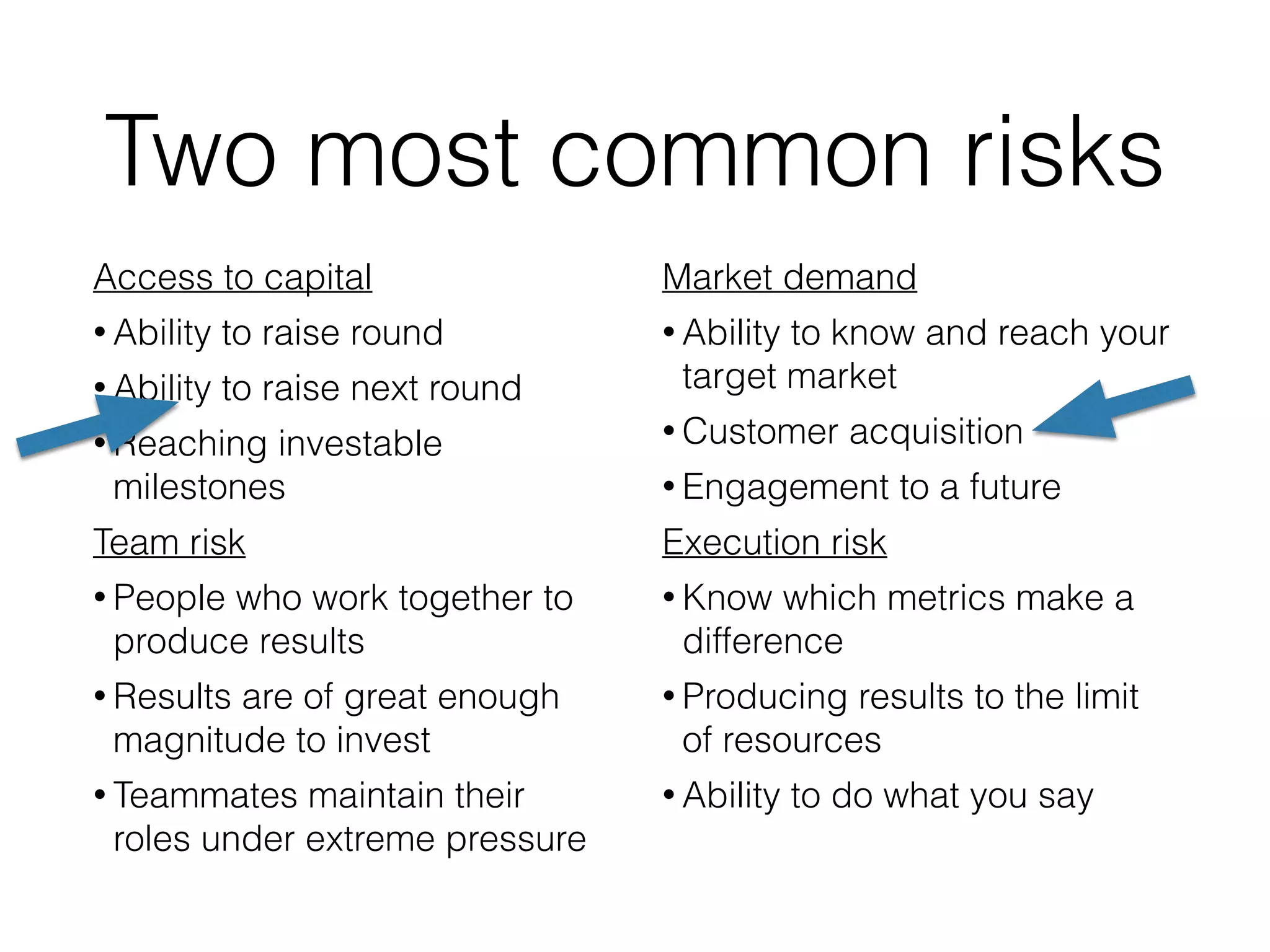 Two most common risks
Access to capital
• Ability to raise round
• Ability to raise next round
• Reaching investable
milestones
Team risk
• People who work together to
produce results
• Results are of great enough
magnitude to invest
• Teammates maintain their
roles under extreme pressure
Market demand
• Ability to know and reach your
target market
• Customer acquisition
• Engagement to a future
Execution risk
• Know which metrics make a
difference
• Producing results to the limit
of resources
• Ability to do what you say
 