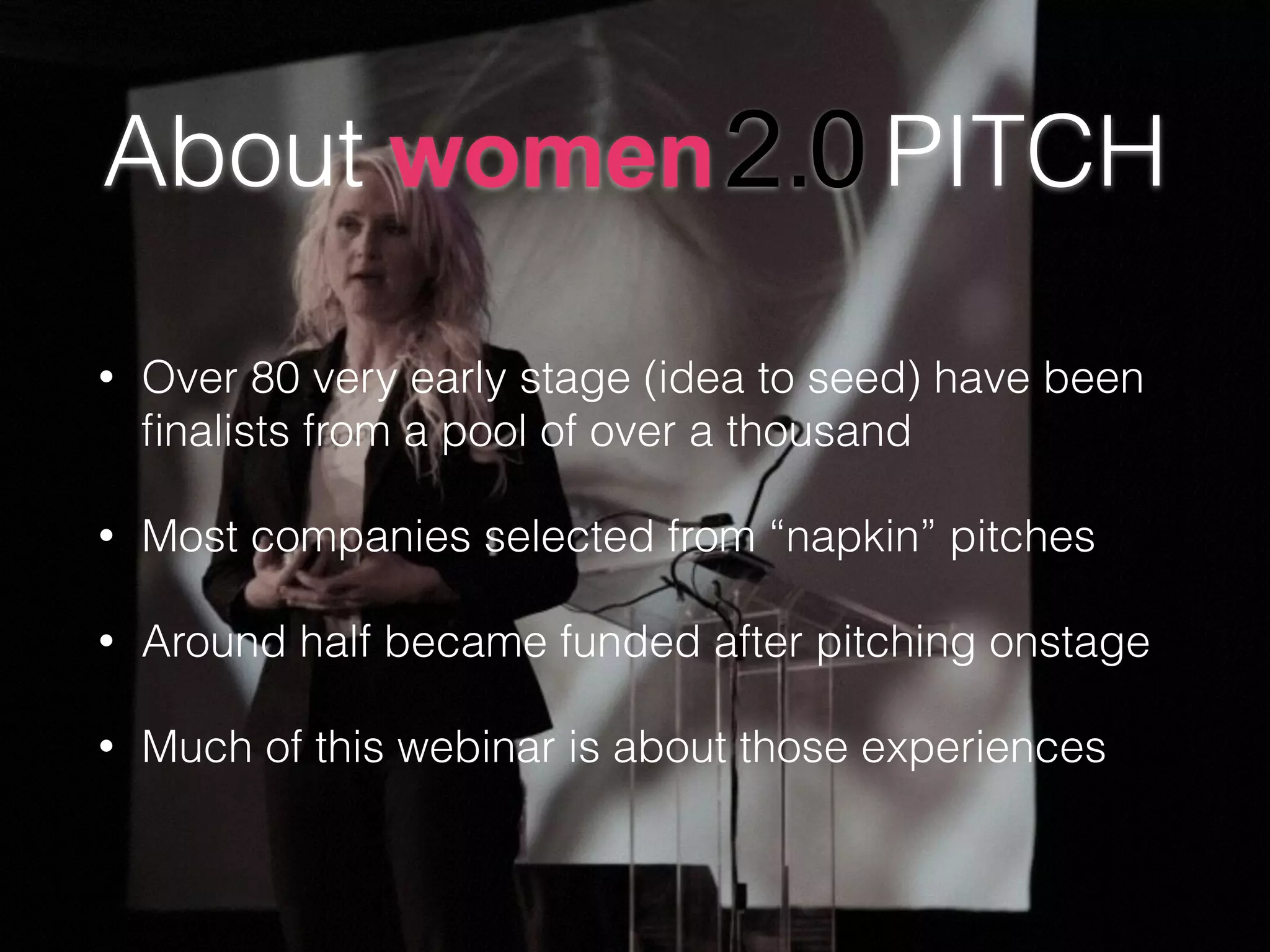 About PITCH
• Over 80 very early stage (idea to seed) have been
ﬁnalists from a pool of over a thousand
• Most companies selected from “napkin” pitches
• Around half became funded after pitching onstage
• Much of this webinar is about those experiences
 