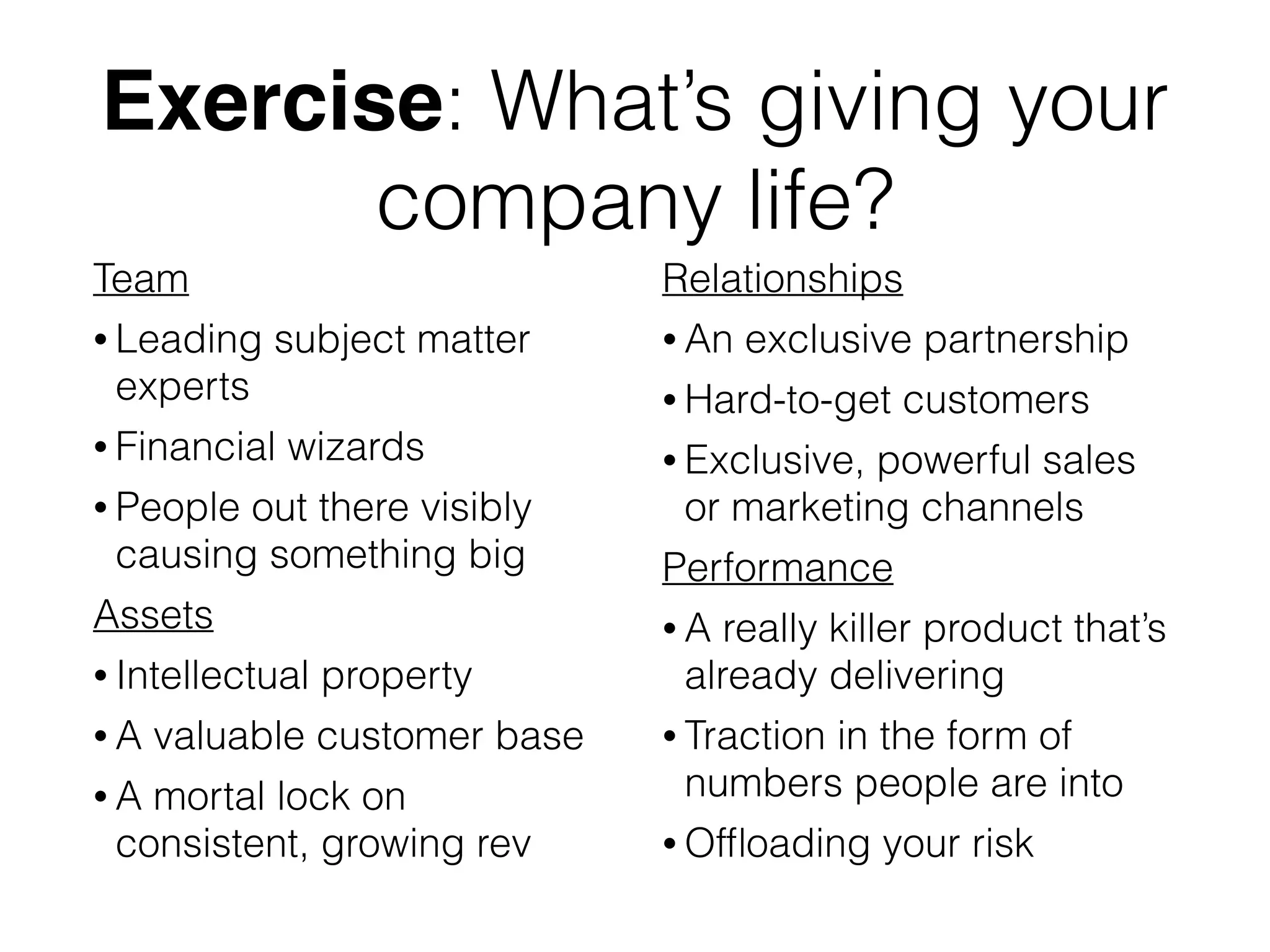 Exercise: What’s giving your
company life?
Team
• Leading subject matter
experts
• Financial wizards
• People out there visibly
causing something big
Assets
• Intellectual property
• A valuable customer base
• A mortal lock on
consistent, growing rev
Relationships
• An exclusive partnership
• Hard-to-get customers
• Exclusive, powerful sales
or marketing channels
Performance
• A really killer product that’s
already delivering
• Traction in the form of
numbers people are into
• Ofﬂoading your risk
 