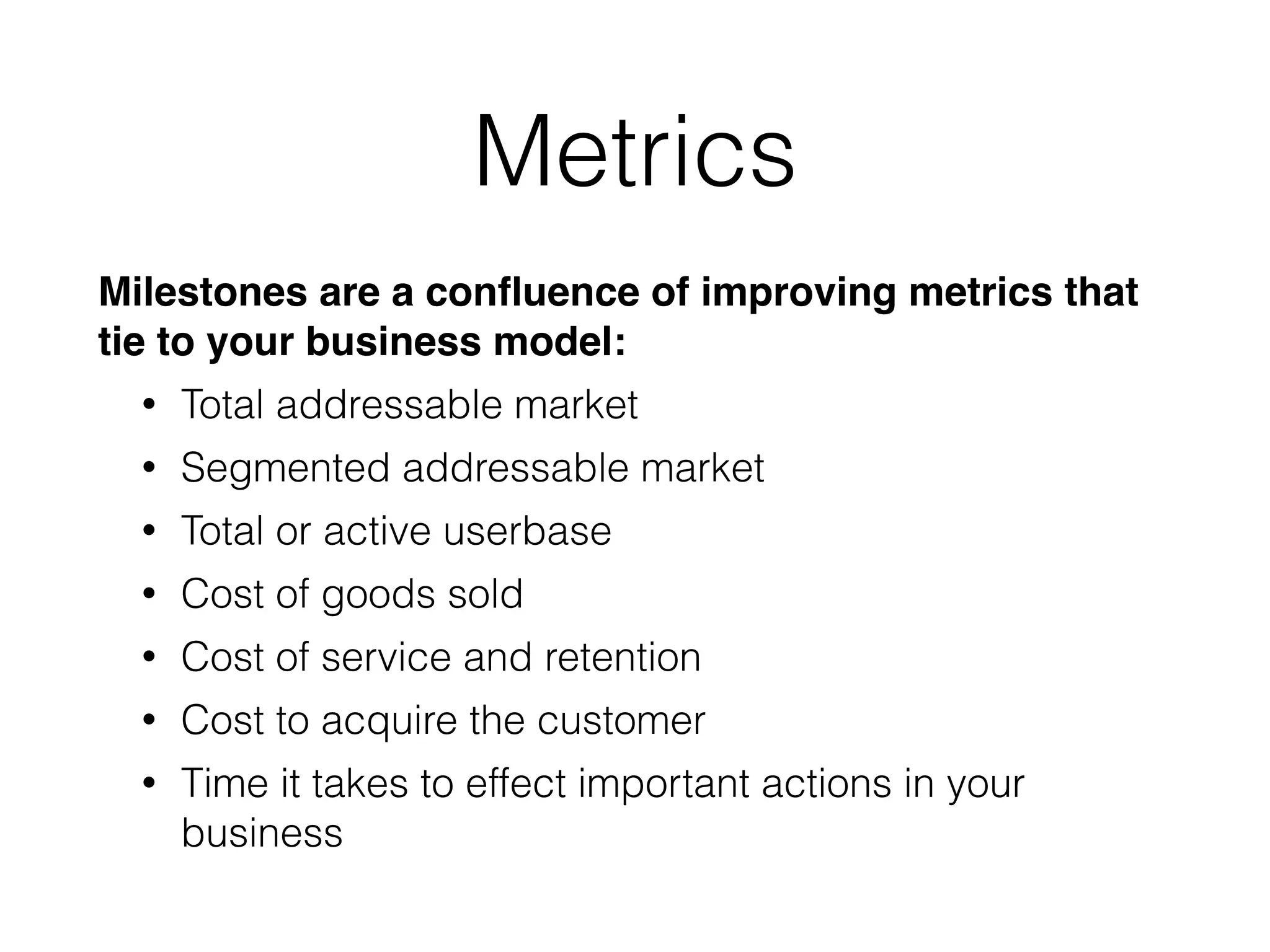 Metrics
Milestones are a conﬂuence of improving metrics that
tie to your business model:!
• Total addressable market
• Segmented addressable market
• Total or active userbase
• Cost of goods sold
• Cost of service and retention
• Cost to acquire the customer
• Time it takes to effect important actions in your
business
 