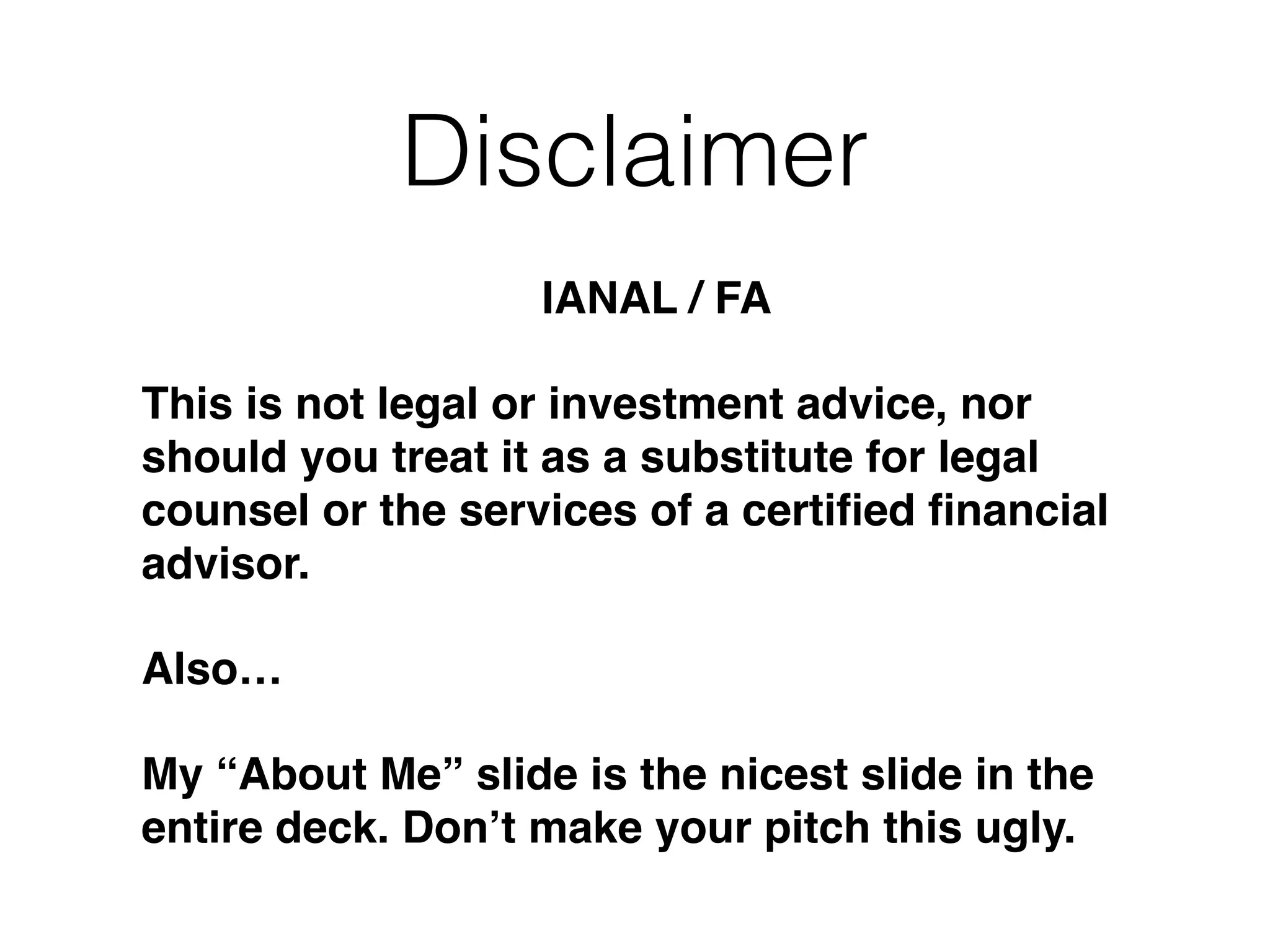 Disclaimer
IANAL / FA!
This is not legal or investment advice, nor
should you treat it as a substitute for legal
counsel or the services of a certiﬁed ﬁnancial
advisor.!
Also…!
My “About Me” slide is the nicest slide in the
entire deck. Don’t make your pitch this ugly.
 