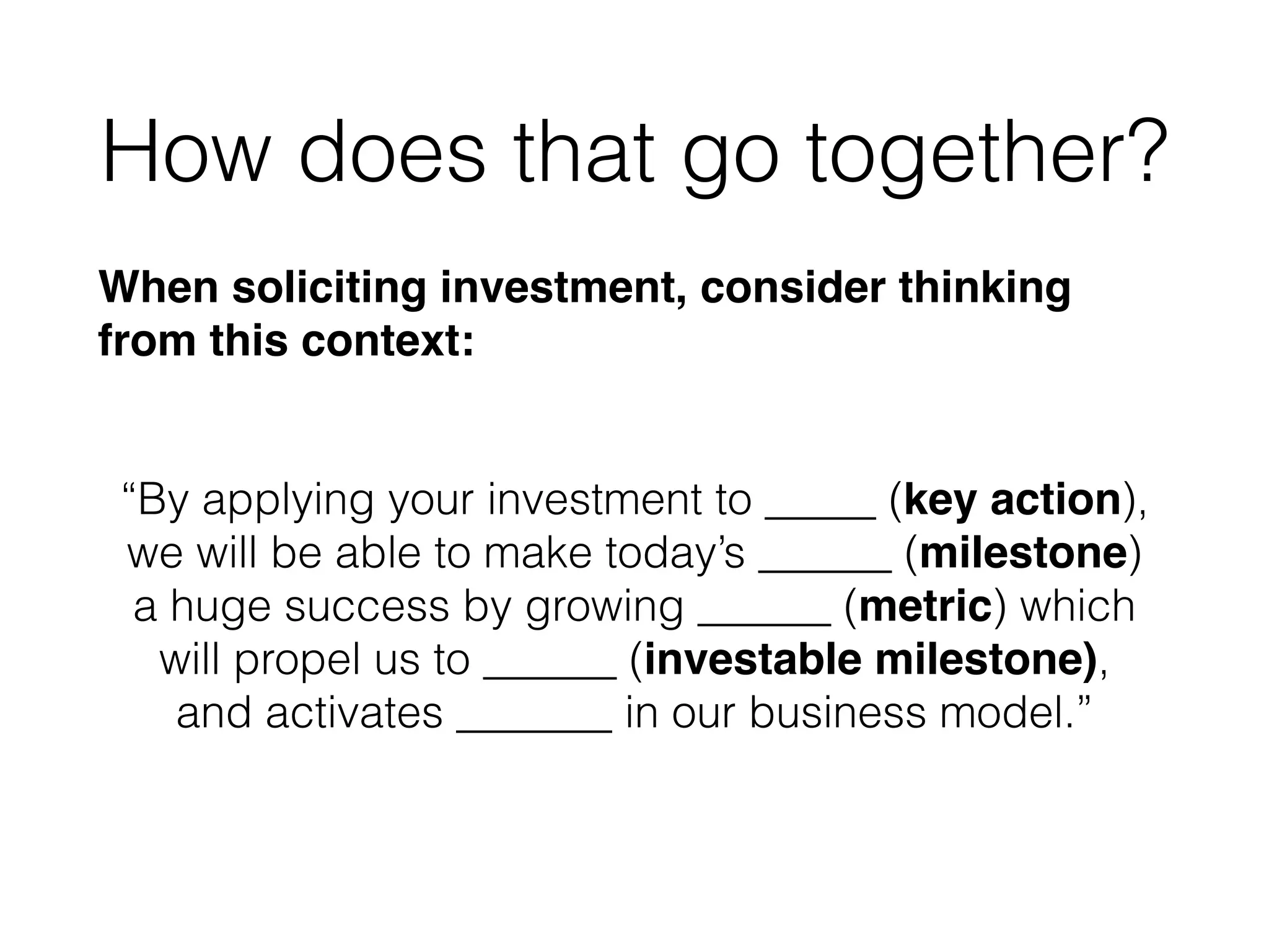 How does that go together?
When soliciting investment, consider thinking
from this context:!
!
“By applying your investment to _____ (key action),
we will be able to make today’s ______ (milestone)
a huge success by growing ______ (metric) which
will propel us to ______ (investable milestone),
and activates _______ in our business model.”
 