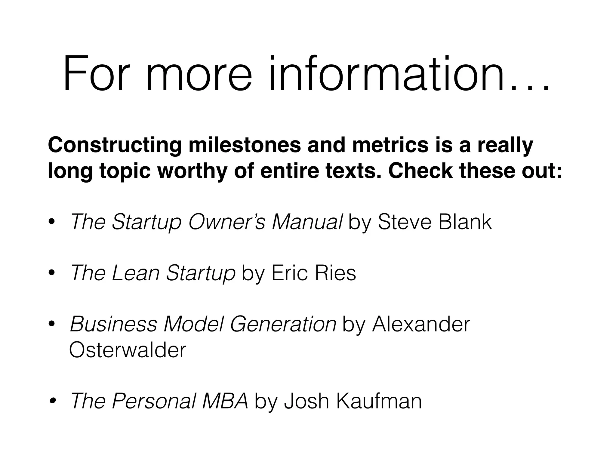 For more information…
Constructing milestones and metrics is a really
long topic worthy of entire texts. Check these out:!
• The Startup Owner’s Manual by Steve Blank
• The Lean Startup by Eric Ries
• Business Model Generation by Alexander
Osterwalder
• The Personal MBA by Josh Kaufman
 