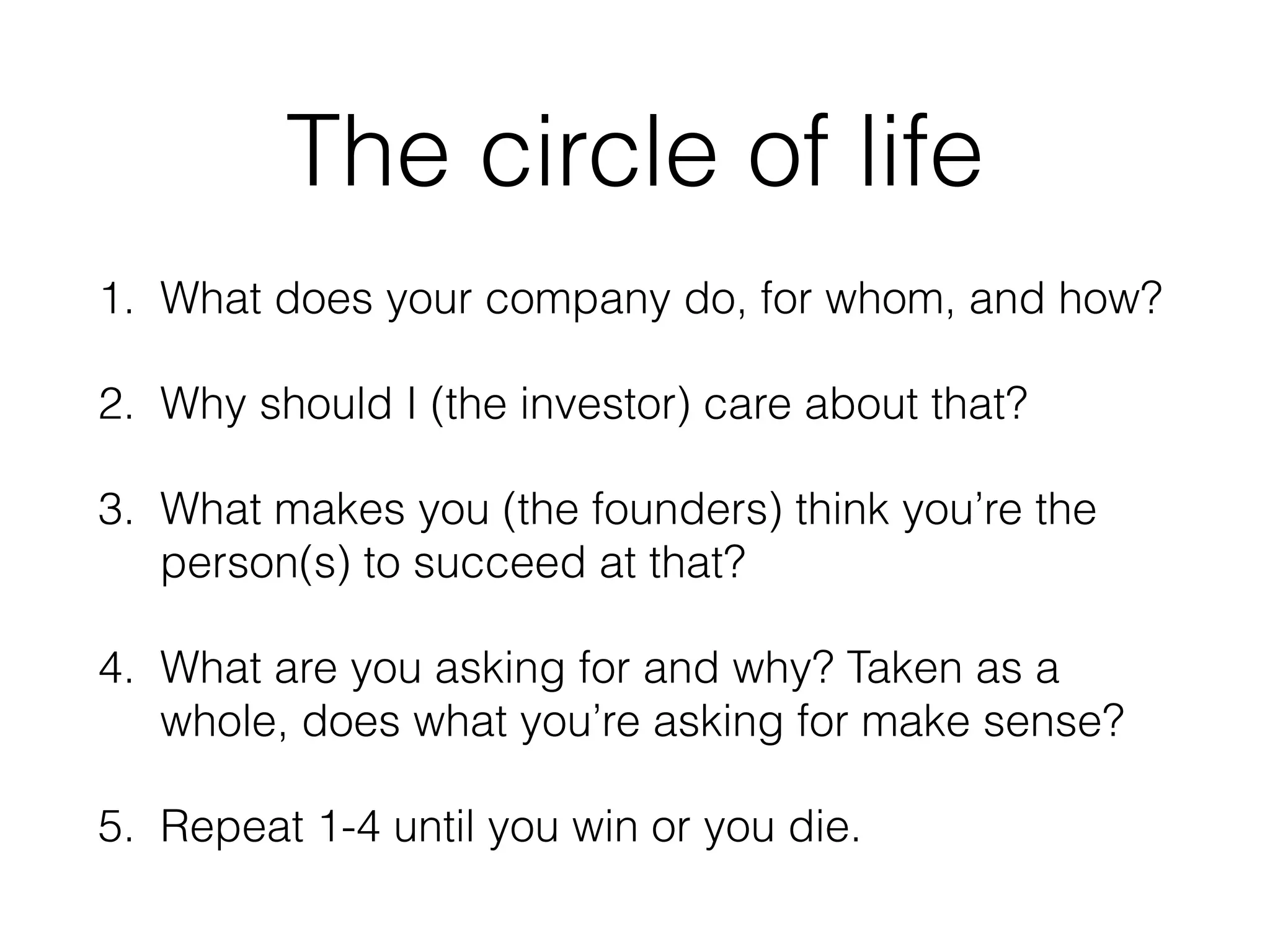 The circle of life
1. What does your company do, for whom, and how?
2. Why should I (the investor) care about that?
3. What makes you (the founders) think you’re the
person(s) to succeed at that?
4. What are you asking for and why? Taken as a
whole, does what you’re asking for make sense?
5. Repeat 1-4 until you win or you die.
 