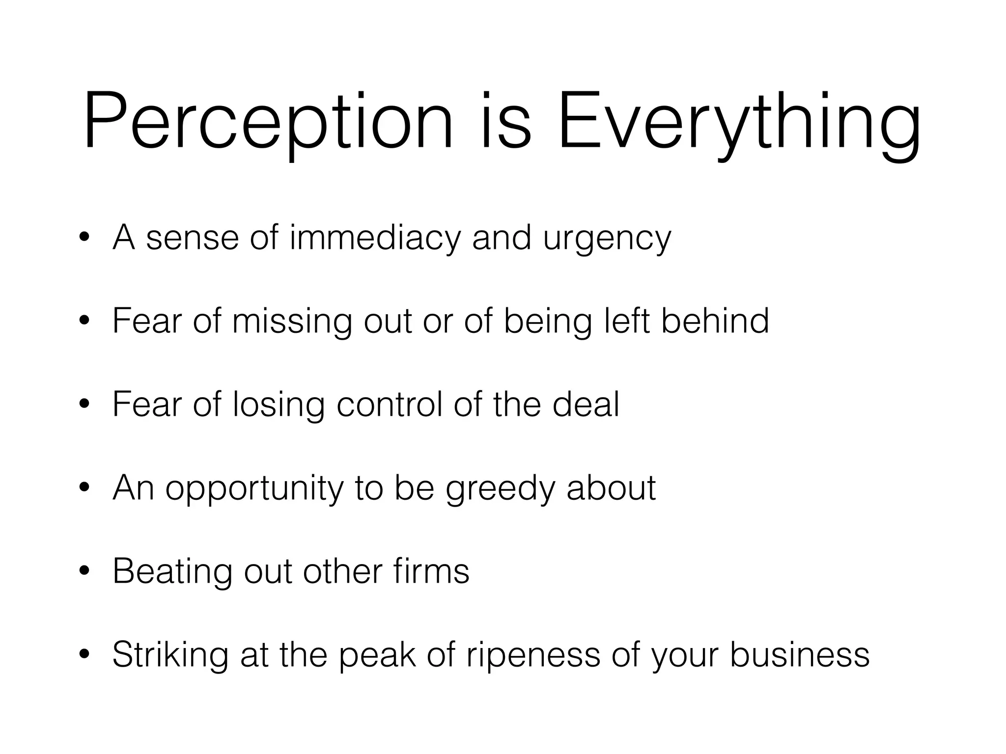 Perception is Everything
• A sense of immediacy and urgency
• Fear of missing out or of being left behind
• Fear of losing control of the deal
• An opportunity to be greedy about
• Beating out other ﬁrms
• Striking at the peak of ripeness of your business
 