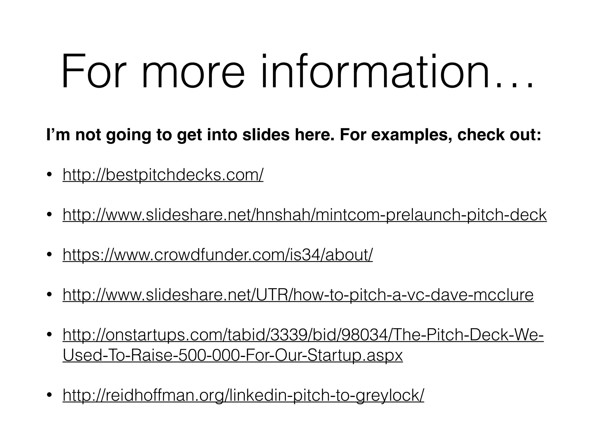 For more information…
I’m not going to get into slides here. For examples, check out:!
• http://bestpitchdecks.com/
• http://www.slideshare.net/hnshah/mintcom-prelaunch-pitch-deck
• https://www.crowdfunder.com/is34/about/
• http://www.slideshare.net/UTR/how-to-pitch-a-vc-dave-mcclure
• http://onstartups.com/tabid/3339/bid/98034/The-Pitch-Deck-We-
Used-To-Raise-500-000-For-Our-Startup.aspx
• http://reidhoffman.org/linkedin-pitch-to-greylock/
 