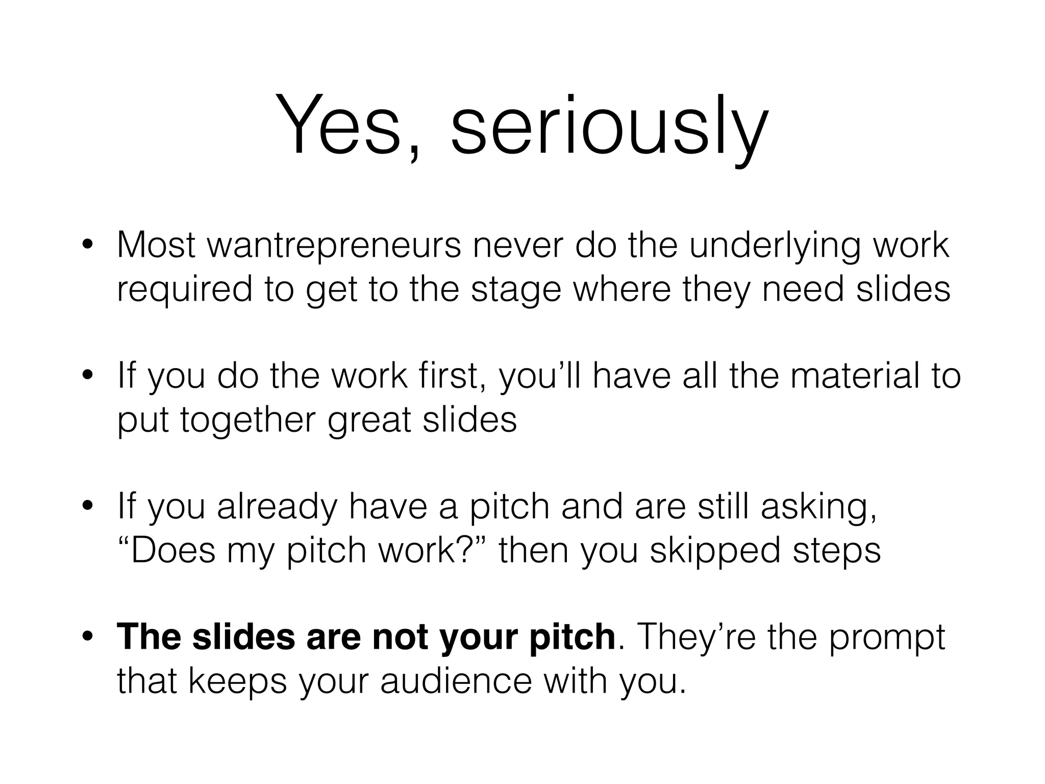 Yes, seriously
• Most wantrepreneurs never do the underlying work
required to get to the stage where they need slides
• If you do the work ﬁrst, you’ll have all the material to
put together great slides
• If you already have a pitch and are still asking,
“Does my pitch work?” then you skipped steps
• The slides are not your pitch. They’re the prompt
that keeps your audience with you.
 