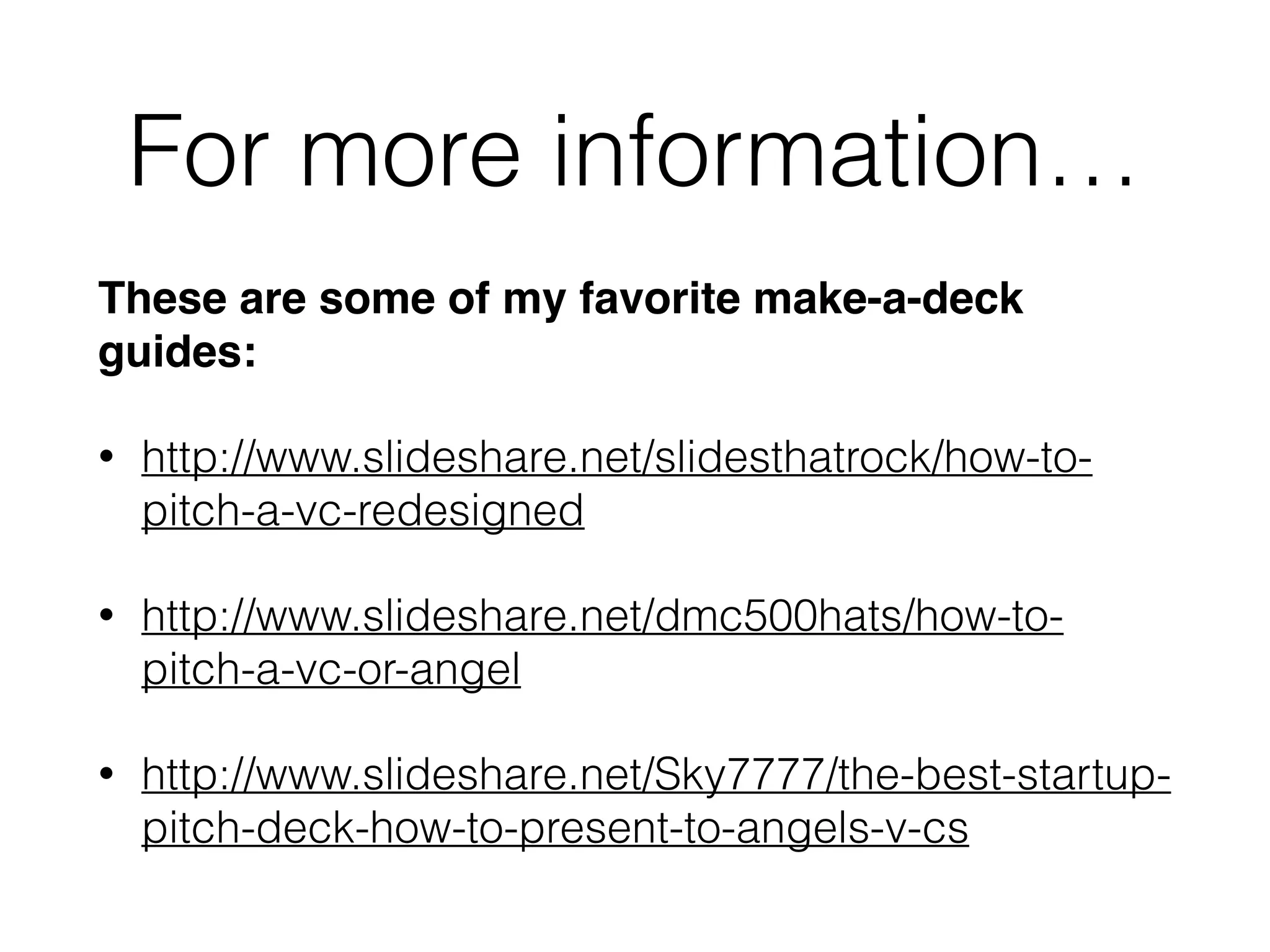 For more information…
These are some of my favorite make-a-deck
guides:!
• http://www.slideshare.net/slidesthatrock/how-to-
pitch-a-vc-redesigned
• http://www.slideshare.net/dmc500hats/how-to-
pitch-a-vc-or-angel
• http://www.slideshare.net/Sky7777/the-best-startup-
pitch-deck-how-to-present-to-angels-v-cs
 