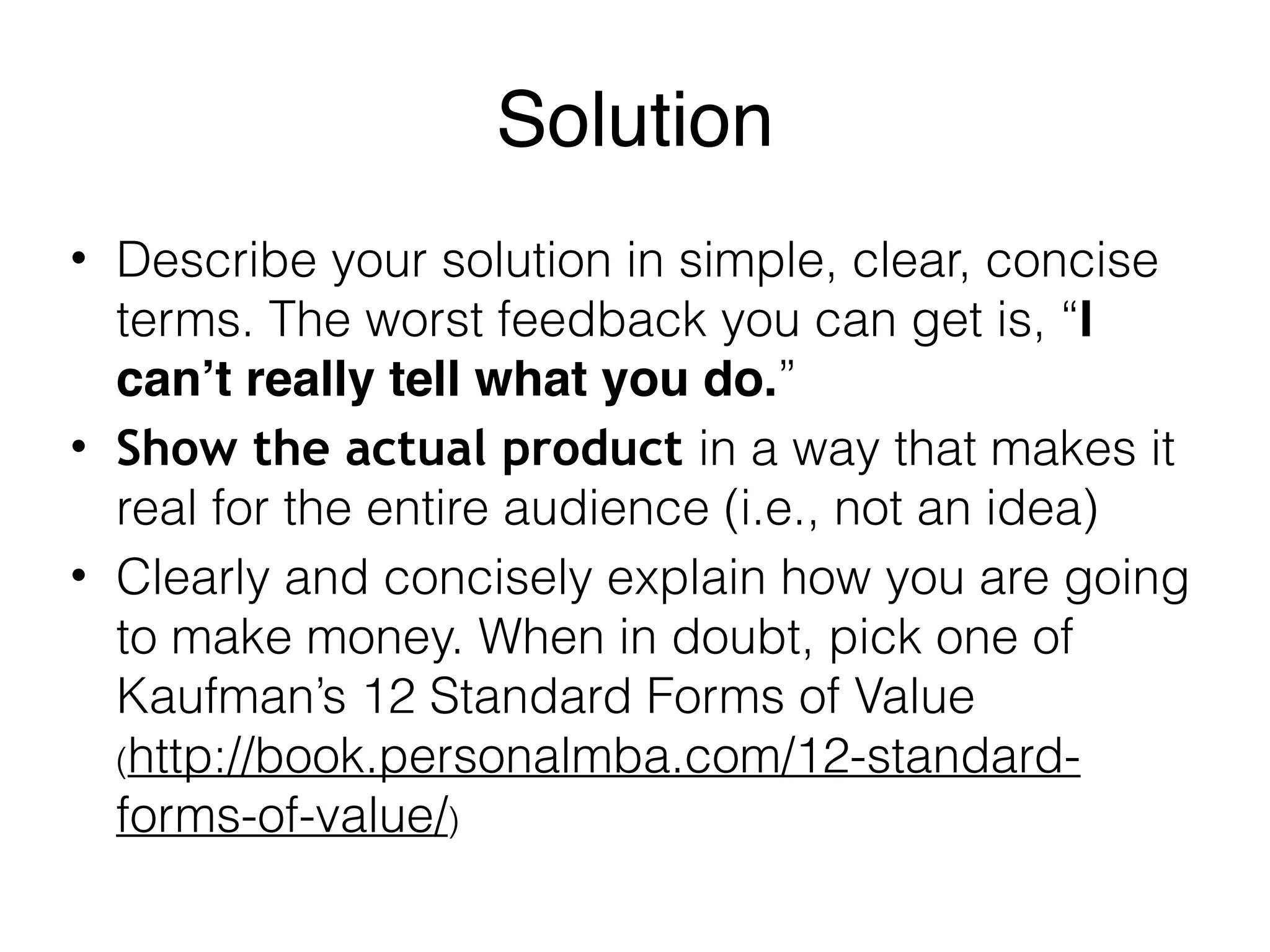 Solution
• Describe your solution in simple, clear, concise
terms. The worst feedback you can get is, “I
can’t really tell what you do.”
• Show the actual product in a way that makes it
real for the entire audience (i.e., not an idea)
• Clearly and concisely explain how you are going
to make money. When in doubt, pick one of
Kaufman’s 12 Standard Forms of Value
(http://book.personalmba.com/12-standard-
forms-of-value/)
 