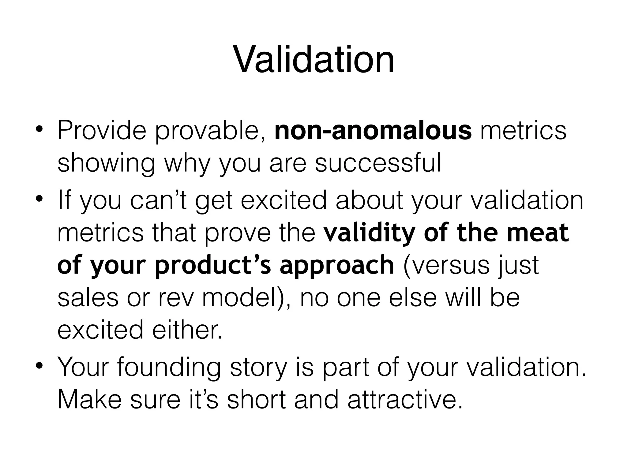 Validation
• Provide provable, non-anomalous metrics
showing why you are successful
• If you can’t get excited about your validation
metrics that prove the validity of the meat
of your product’s approach (versus just
sales or rev model), no one else will be
excited either.
• Your founding story is part of your validation.
Make sure it’s short and attractive.
 