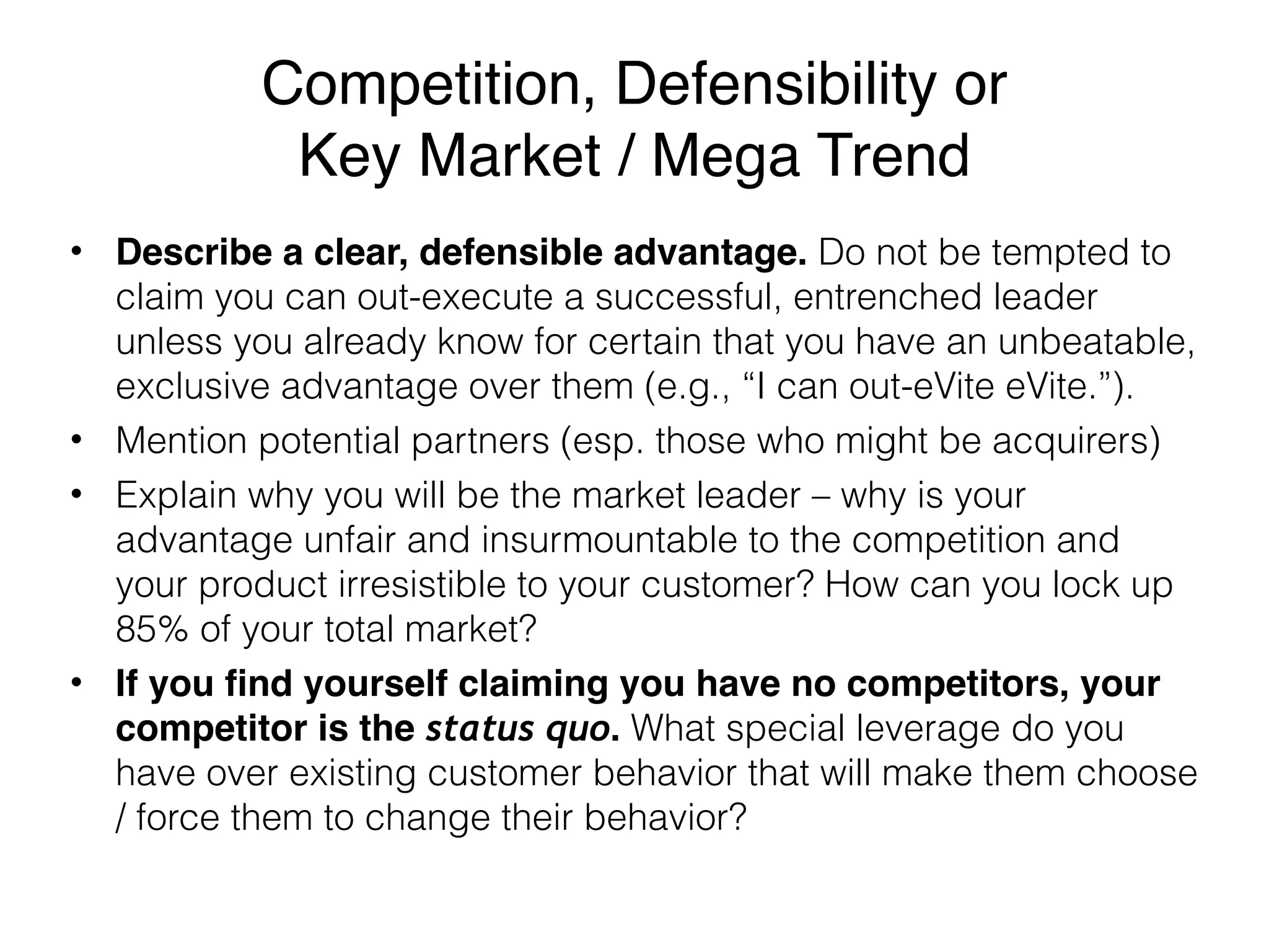 Competition, Defensibility or 
Key Market / Mega Trend
• Describe a clear, defensible advantage. Do not be tempted to
claim you can out-execute a successful, entrenched leader
unless you already know for certain that you have an unbeatable,
exclusive advantage over them (e.g., “I can out-eVite eVite.”).
• Mention potential partners (esp. those who might be acquirers)
• Explain why you will be the market leader – why is your
advantage unfair and insurmountable to the competition and
your product irresistible to your customer? How can you lock up
85% of your total market?
• If you find yourself claiming you have no competitors, your
competitor is the status quo. What special leverage do you
have over existing customer behavior that will make them choose
/ force them to change their behavior?
 