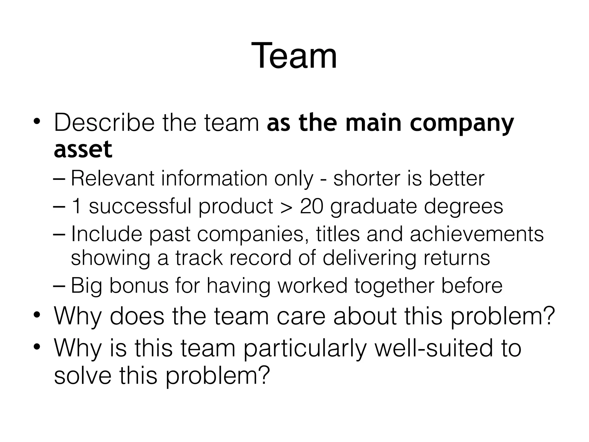 Team
• Describe the team as the main company
asset
– Relevant information only - shorter is better
– 1 successful product > 20 graduate degrees
– Include past companies, titles and achievements
showing a track record of delivering returns
– Big bonus for having worked together before
• Why does the team care about this problem?
• Why is this team particularly well-suited to
solve this problem?
 