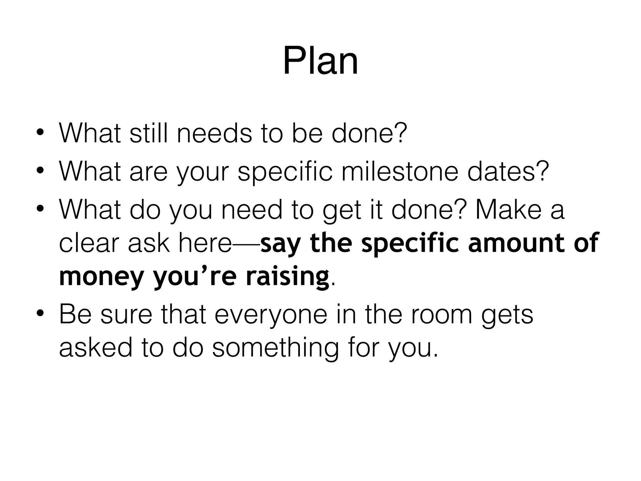 Plan
• What still needs to be done?
• What are your specific milestone dates?
• What do you need to get it done? Make a
clear ask here—say the specific amount of
money you’re raising.
• Be sure that everyone in the room gets
asked to do something for you.
 
