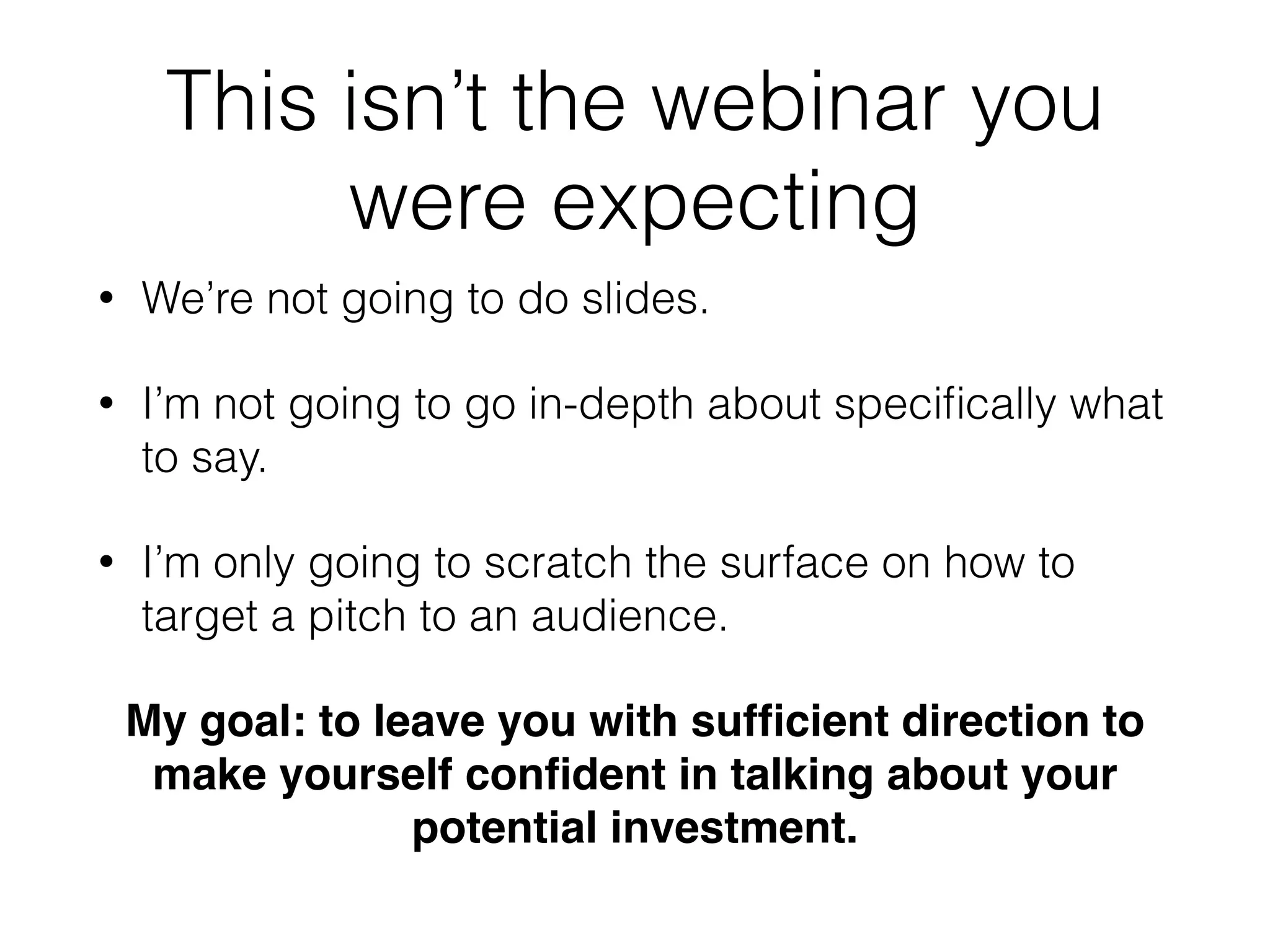 This isn’t the webinar you
were expecting
• We’re not going to do slides.
• I’m not going to go in-depth about speciﬁcally what
to say.
• I’m only going to scratch the surface on how to
target a pitch to an audience.
My goal: to leave you with sufﬁcient direction to
make yourself conﬁdent in talking about your
potential investment.
 