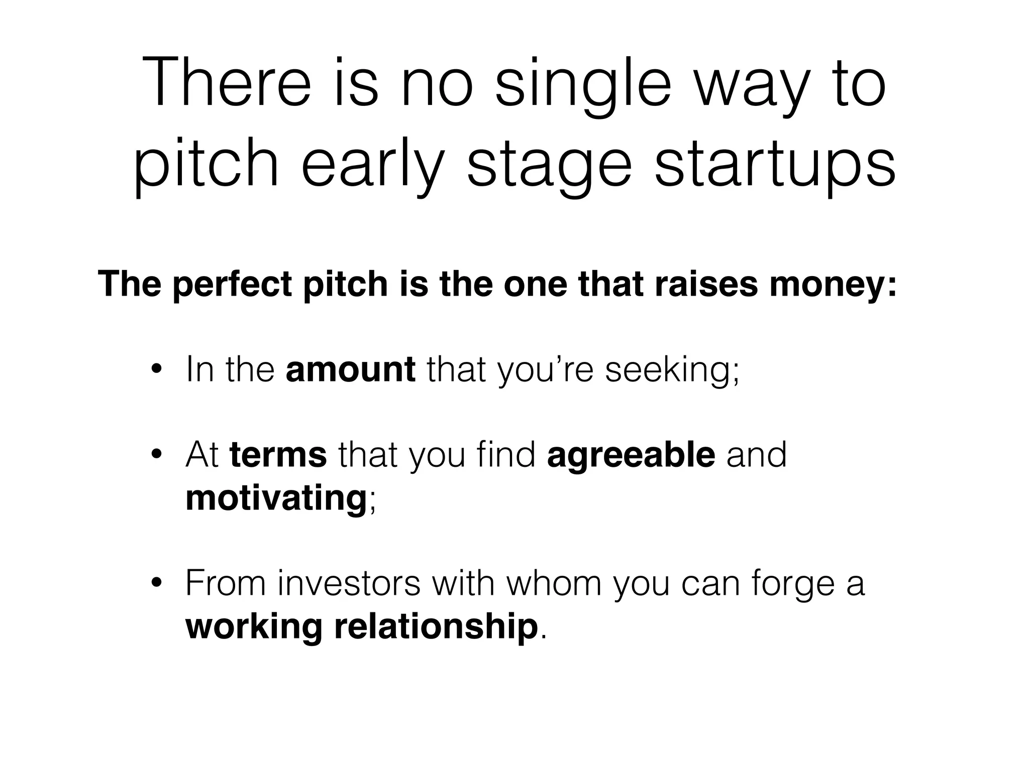 There is no single way to
pitch early stage startups
The perfect pitch is the one that raises money:!
• In the amount that you’re seeking;
• At terms that you ﬁnd agreeable and
motivating;
• From investors with whom you can forge a
working relationship.
 