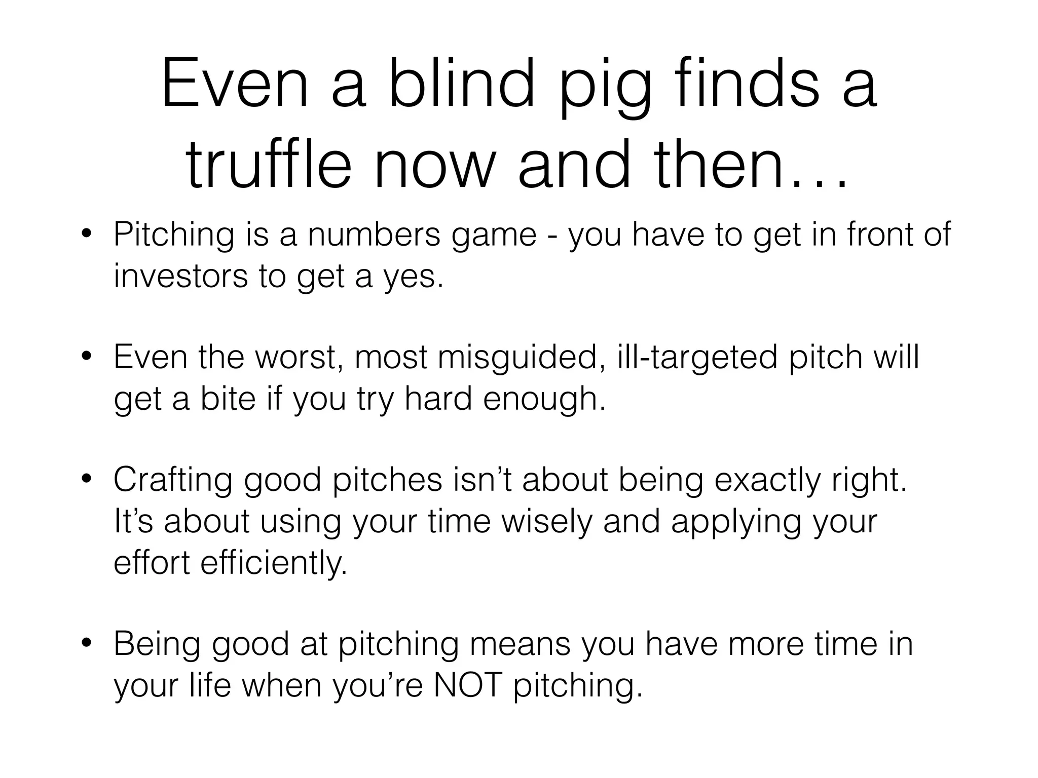 Even a blind pig ﬁnds a
trufﬂe now and then…
• Pitching is a numbers game - you have to get in front of
investors to get a yes.
• Even the worst, most misguided, ill-targeted pitch will
get a bite if you try hard enough.
• Crafting good pitches isn’t about being exactly right.
It’s about using your time wisely and applying your
effort efﬁciently.
• Being good at pitching means you have more time in
your life when you’re NOT pitching.
 
