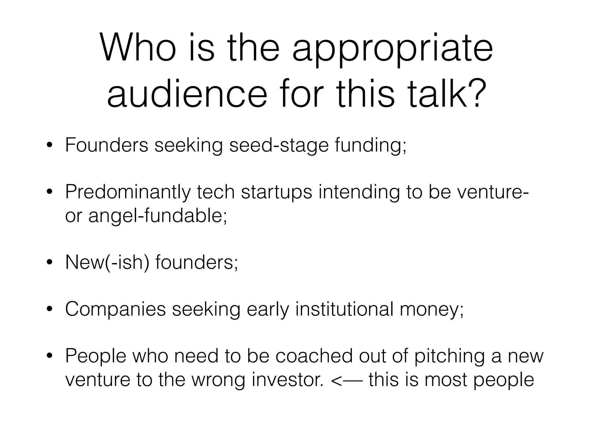 Who is the appropriate
audience for this talk?
• Founders seeking seed-stage funding;
• Predominantly tech startups intending to be venture-
or angel-fundable;
• New(-ish) founders;
• Companies seeking early institutional money;
• People who need to be coached out of pitching a new
venture to the wrong investor. <— this is most people
 